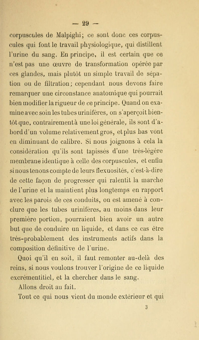 corpuscules de Malpighi; ce sont donc ces corpus- cules qui font le travail physiologique, qui distillent l'urine du sang. En principe, il est certain que ce n'est pas une œuvre de transformation opérée par ces glandes, mais plutôt un simple travail de sôpa- tion ou de filtration; cependant nous devons faire remarquer une circonstance anatomique qui pourrait bien modifier la rigueur de ce principe. Quand on exa- mine avec soin les tubes urinifères, on s'aperçoit bien- tôt que, contrairement à une loi générale, ils sont d'a- bord d'un volume relativement gros, et plus bas vont en diminuant de calibre. Si nous joignons à cela la considération qu'ils sont tapissés d'une très-légère membrane identique à celle des corpuscules, et enfin sinous tenons compte de leurs flexuosités, c'est-à-dire de cette façon de progresser qui ralentit la marche de l'urine et la maintient plus longtemps en rapport avec les parois de ces conduits, on est amené à con- clure que les tubes urinifères, au moins dans leur première portion, pourraient bien avoir un autre but que de conduire un liquide, et dans ce cas être très-probablement des instruments actifs dans la composition définitive de l'urine. Quoi qu'il en soit, il faut remonter au-delà des reins, si nous voulons trouver l'origine de ce liquide excrémentitiel, et la chercher dans le sang. Allons droit au fait. Tout ce qui nous vient du monde extérieur et qui 3