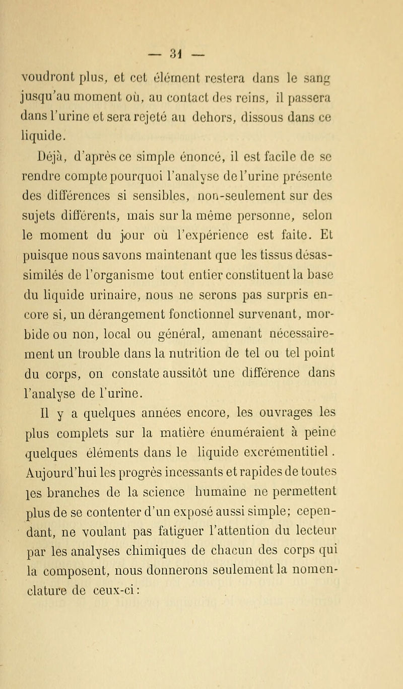 — ?>\ — voudront plus, et cet élément restera dans le sang jusqu'au moment où, au contact des reins, il passera dans l'urine et sera rejeté au dehors, dissous dans ce liquide. Déjà, d'après ce simple énoncé, il est facile de se rendre compte pourquoi l'analyse de l'urine présente des différences si sensibles, non-seulement sur des sujets différents, mais sur la même personne, selon le moment du j>our où l'expérience est faite. Et puisque nous savons maintenant que les tissus désas- similés de l'organisme tout entier constituent la base du liquide urinaire, nous ne serons pas surpris en- core si, un dérangement fonctionnel survenant, mor- bide ou non, local ou général, amenant nécessaire- ment un trouble dans la nutrition de tel ou tel point du corps, on constate aussitôt une différence dans l'analyse de l'urine. Il y a quelques années encore, les ouvrages les plus complets sur la matière énuméraient à peine quelques éléments dans le liquide excrémentitiel. Aujourd'hui les progrès incessants et rapides de toutes les branches de la science humaine ne permettent plus de se contenter d'un exposé aussi simple; cepen- dant, ne voulant pas fatiguer l'attention du lecteur par les analyses chimiques de chacun des corps qui la composent, nous donnerons seulement la nomen- clature de ceux-ci :