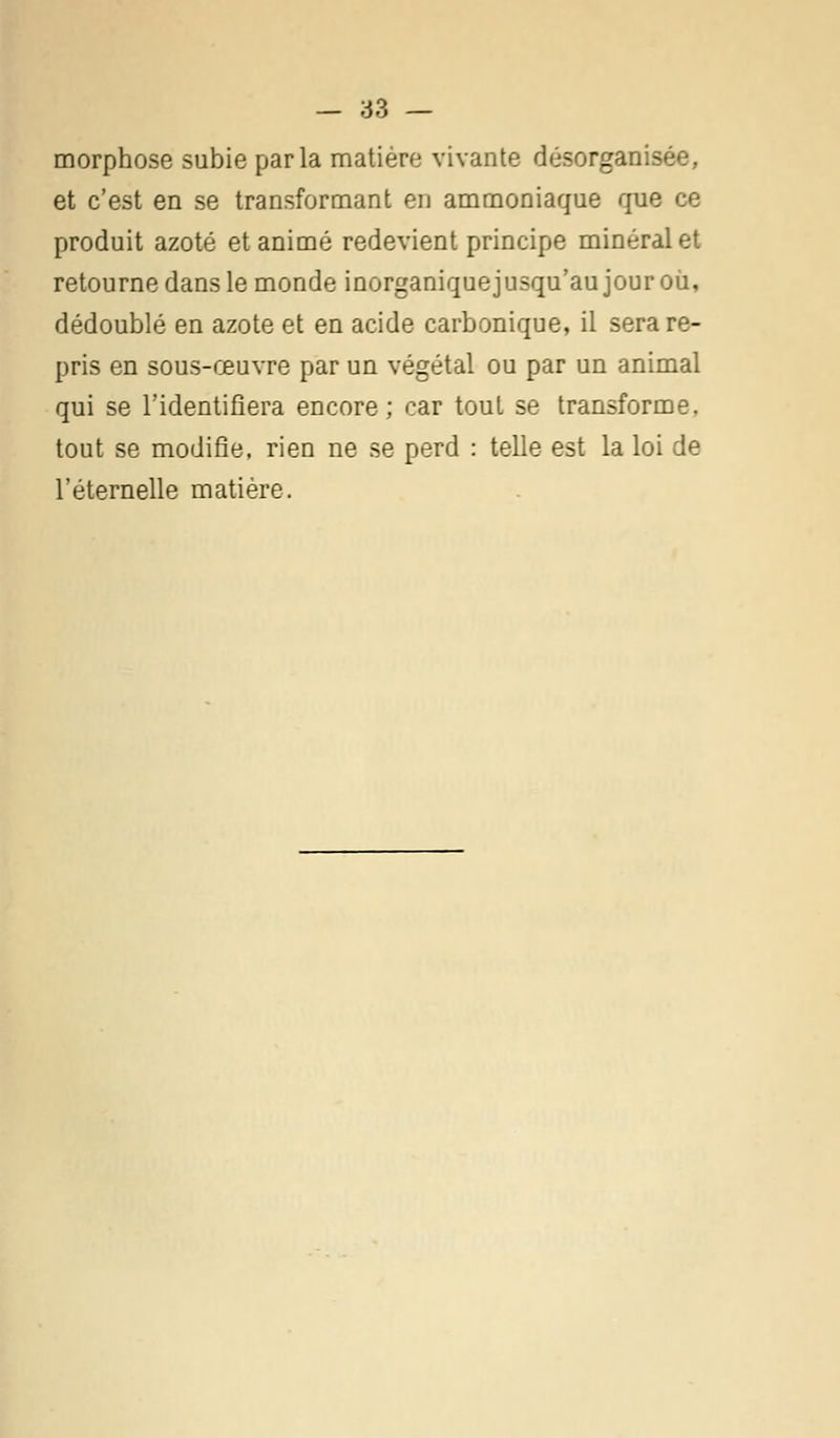 morphose subie parla matière vivante désorgani- et c'est en se transformant en ammoniaque que ce produit azoté et animé redevient principe minéral et retourne dans le monde inorganiquejusqu'aujouroù, dédoublé en azote et en acide carbonique, il sera re- pris en sous-œuvre par un végétal ou par un animal qui se l'identifiera encore; car tout se transforme, tout se modifie, rien ne se perd : telle est la loi de l'éternelle matière.