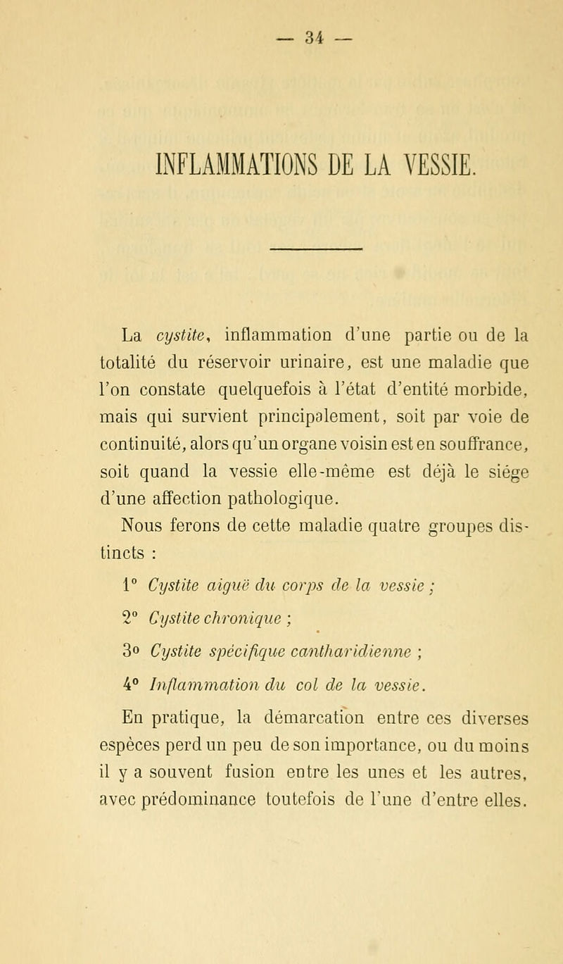 INFLAMMATIONS DE LA VESSIE. La cystite, inflammation d'une partie ou de la totalité du réservoir urinaire, est une maladie que l'on constate quelquefois à l'état d'entité morbide, mais qui survient principalement, soit par voie de continuité, alors qu'un organe voisin est en souffrance, soit quand la vessie elle-même est déjà le siège d'une affection pathologique. Nous ferons de cette maladie quatre groupes dis- tincts : 1° Cystite aiguë du corps de la vessie ; 2° Cystite chronique ; 3° Cystite spécifique cantharidienne ; 4° Inflammation du col de la vessie. En pratique, la démarcation entre ces diverses espèces perd un peu de son importance, ou du moins il y a souvent fusion entre les unes et les autres, avec prédominance toutefois de Tune d'entre elles.