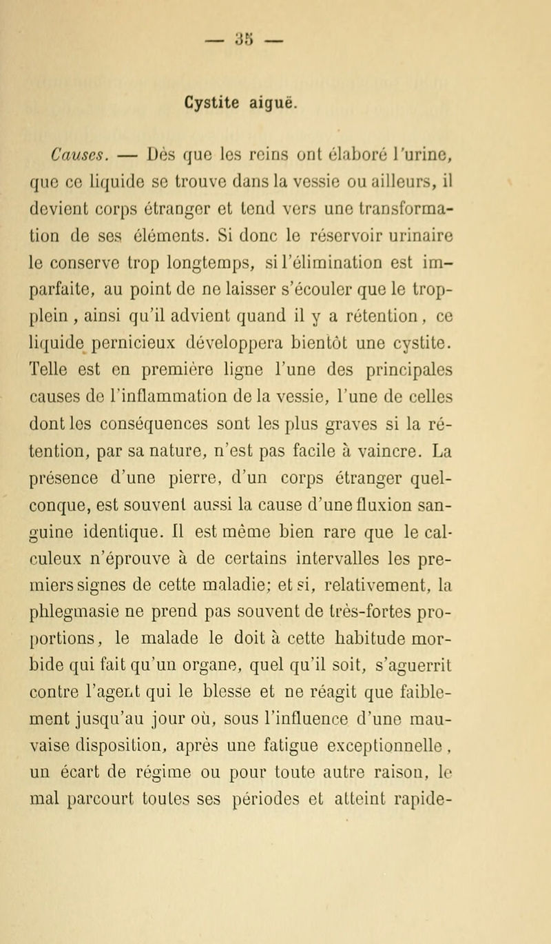 — ;j.f; — Cystite aiguë. Causes. — Des que les reins ont élaboré l'urine, que ce liquide se trouve dans la vessie ou ailleurs, il devient corps étranger et tond vers une transforma- tion de ses éléments. Si donc le réservoir urinaire le conserve trop longtemps, si l'élimination est im- parfaite, au point de ne laisser s'écouler que le trop- plein , ainsi qu'il advient quand il y a rétention, ce liquide pernicieux développera bientôt une cystite. Telle est en première ligne l'une des principales causes de l'inflammation de la vessie, l'une de celles dont les conséquences sont les plus graves si la ré- tention, par sa nature, n'est pas facile à vaincre. La présence d'une pierre, d'un corps étranger quel- conque, est souvent aussi la cause d'une fluxion san- guine identique. 11 est même bien rare que le cal- culeux n'éprouve à de certains intervalles les pre- miers signes de cette maladie; et si, relativement, la phlegmasie ne prend pas souvent de très-fortes pro- portions , le malade le doit à cette habitude mor- bide qui fait qu'un organe, quel qu'il soit, s'aguerrit contre l'agent qui le blesse et ne réagit que faible- ment jusqu'au jour où, sous l'influence d'une mau- vaise disposition, après une fatigue exceptionnelle. un écart de régime ou pour toute autre raison, le mal parcourt toutes ses périodes et atteint rapide-