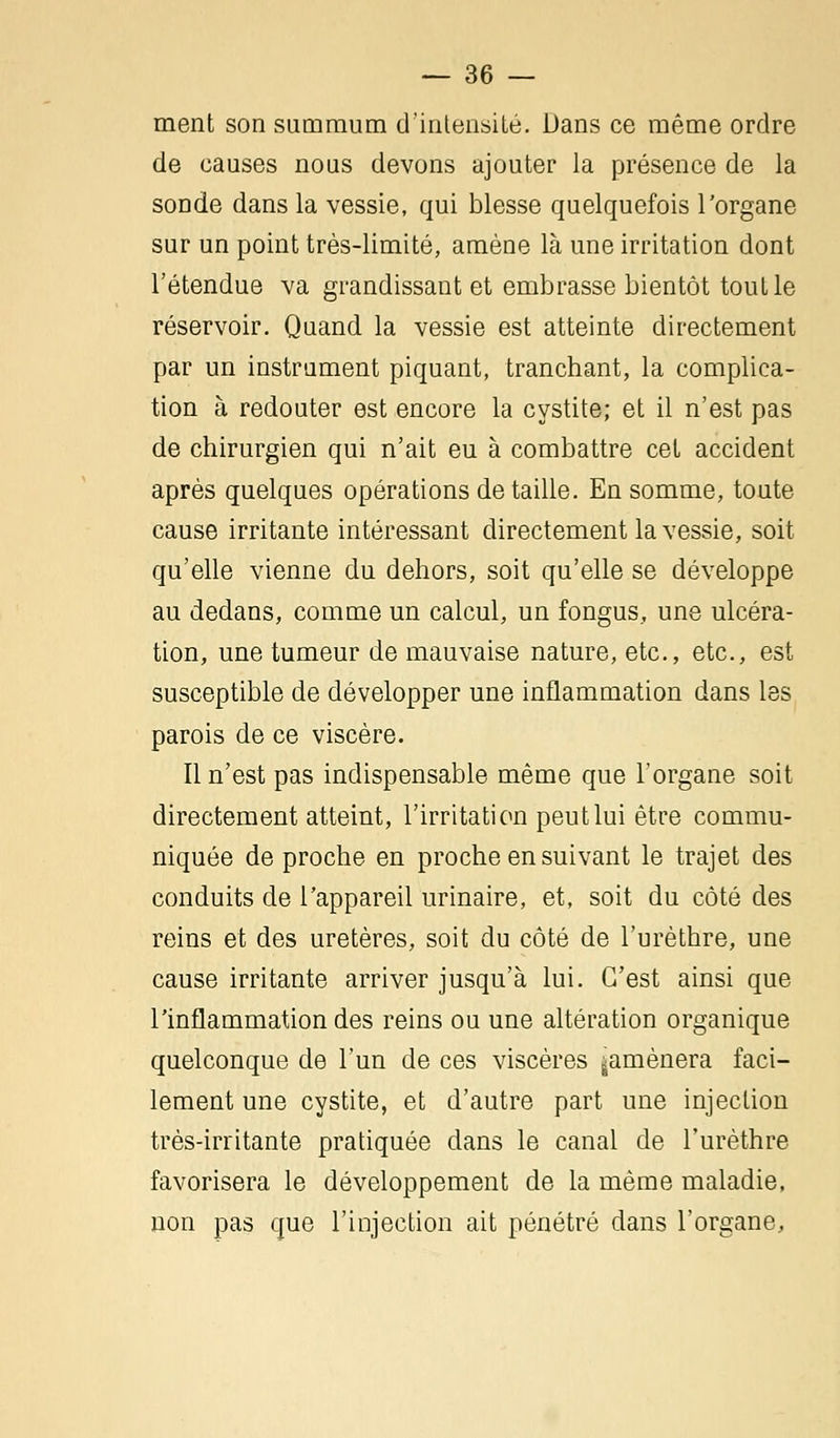 ment son summum d'intensité. Dans ce même ordre de causes nous devons ajouter la présence de la sonde dans la vessie, qui blesse quelquefois l'organe sur un point très-limité, amène là une irritation dont l'étendue va grandissant et embrasse bientôt touLle réservoir. Quand la vessie est atteinte directement par un instrument piquant, tranchant, la complica- tion à redouter est encore la cystite; et il n'est pas de chirurgien qui n'ait eu à combattre cet accident après quelques opérations détaille. En somme, toute cause irritante intéressant directement la vessie, soit qu'elle vienne du dehors, soit qu'elle se développe au dedans, comme un calcul, un fongus, une ulcéra- tion, une tumeur de mauvaise nature, etc., etc., est susceptible de développer une inflammation dans les parois de ce viscère. Il n'est pas indispensable même que l'organe soit directement atteint, l'irritation peut lui être commu- niquée de proche en proche en suivant le trajet des conduits de l'appareil urinaire, et, soit du côté des reins et des uretères, soit du côté de l'urèthre, une cause irritante arriver jusqu'à lui. C'est ainsi que l'inflammation des reins ou une altération organique quelconque de l'un de ces viscères ^amènera faci- lement une cystite, et d'autre part une injection très-irritante pratiquée dans le canal de l'urèthre favorisera le développement de la même maladie, non pas que l'injection ait pénétré dans l'organe,