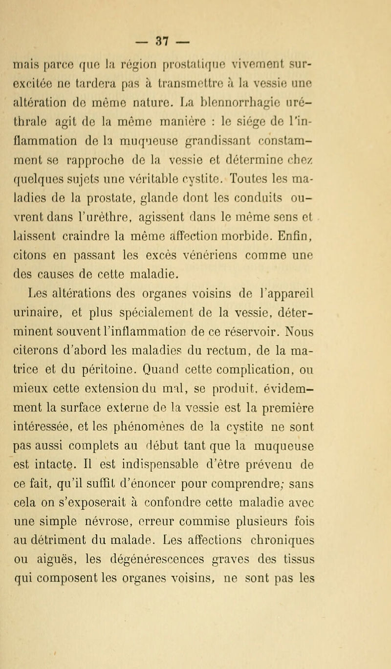 mais parce que la région prostatique vivement sur- excitée ne tardera pas à transmettre à la vessie une altération de même nature. La blennorrhagie uré- thrale agit de la même manière : le siège de l'in- flammation de h muqueuse grandissant constam- ment se rapproche de la vessie et détermine chez quelques sujets une véritable cystite. Toutes les ma- ladies de la prostate, glande dont les conduits ou- vrent dans l'urèthre, agissent dans le même sens et laissent craindre la même affection morbide. Enfin, citons en passant les excès vénériens comme une des causes de cette maladie. Les altérations des organes voisins de l'appareil urinaire, et plus spécialement de la vessie, déter- minent souvent l'inflammation de ce réservoir. Nous citerons d'abord les maladies du rectum, de la ma- trice et du péritoine. Quand cette complication, ou mieux cette extension du mal, se produit, évidem- ment la surface externe de la vessie est la première intéressée, et les phénomènes de la cystite ne sont pas aussi complets au début tant que la muqueuse est intacte. Il est indispensable d'être prévenu de ce fait, qu'il suffit d'énoncer pour comprendre; sans cela on s'exposerait à confondre cette maladie avec une simple névrose, erreur commise plusieurs fois au détriment du malade. Les affections chroniques ou aiguës, les dégénérescences graves des tissus qui composent les organes voisins, ne sont pas les