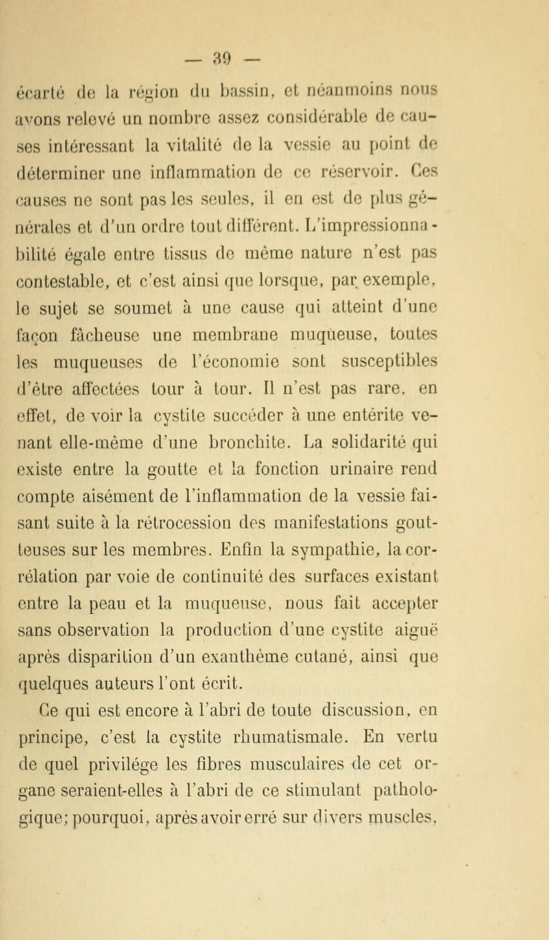 écarté de la région du bassin, et néanmoins nous avons relevé un nombre assez considérable de cau- ses intéressant la vitalité de la vessie au point de déterminer une inflammation de ce réservoir. Ces causes ne sont pas les seules, il en est de plus gé- nérales et d'un ordre tout différent. L'impressionna - bilité égale entre tissus de même nature n'est pas contestable, et c'est ainsi que lorsque, par exemple, le sujet se soumet à une cause qui atteint d'une façon fâcheuse une membrane muqueuse, toutes les muqueuses de l'économie sont susceptibles d'être affectées tour à tour. Il n'est pas rare, en effet, de voir la cystite succéder à une entérite ve- nant elle-même d'une bronchite. La solidarité qui existe entre la goutte et la fonction urinaire rend compte aisément de l'inflammation de la vessie fai- sant suite à la rétrocession des manifestations gout- teuses sur les membres. Enfin la sympathie, la cor- rélation par voie de continuité des surfaces existant entre la peau et la muqueuse, nous fait accepter sans observation la production d'une cystite aiguë après disparition d'un exanthème cutané, ainsi que quelques auteurs l'ont écrit. Ce qui est encore à l'abri de toute discussion, en principe, c'est la cystite rhumatismale. En vertu de quel privilège les fibres musculaires de cet or- gane seraient-elles à l'abri de ce stimulant patholo- gique; pourquoi, après avoir erré sur divers muscles.