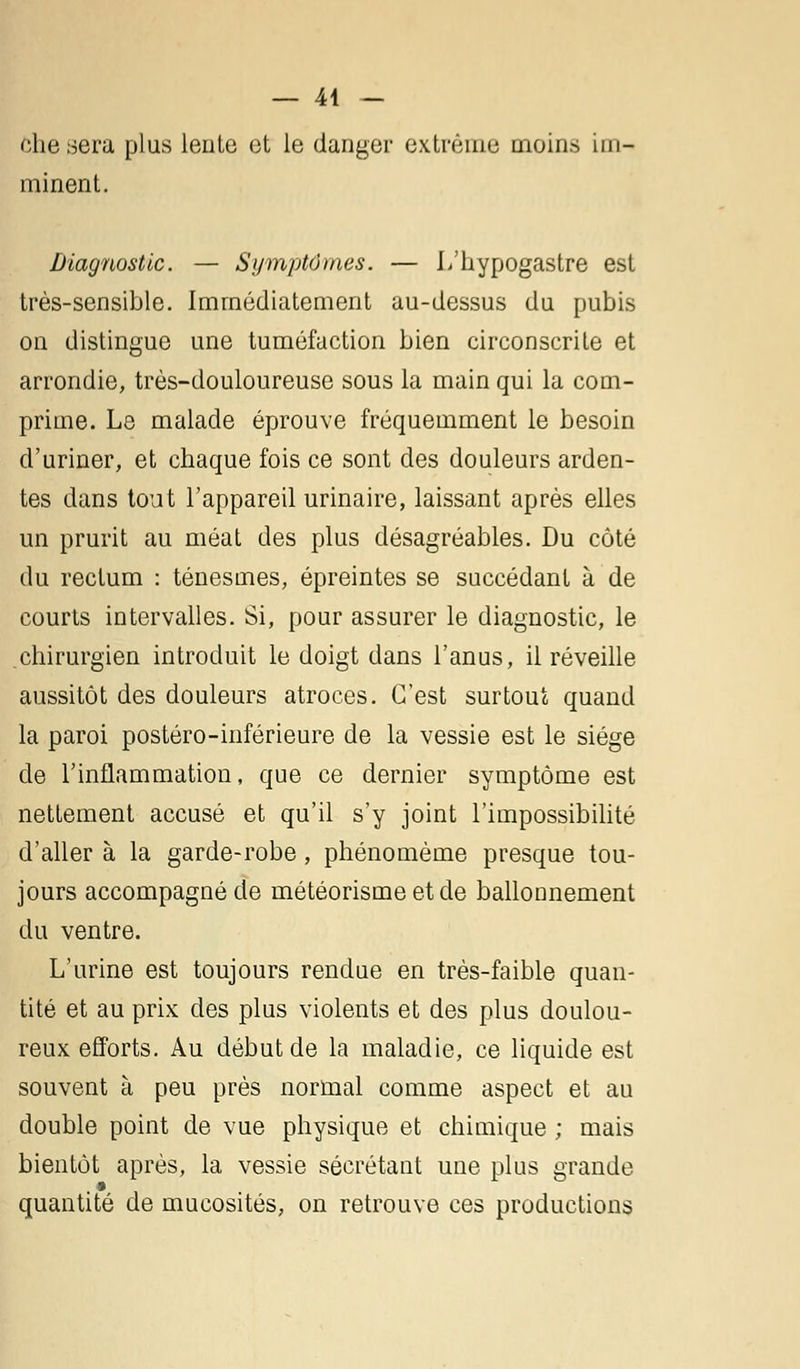 — 44 — ôhesera plus lente et le danger extrême moins im- minent. Diagnostic. — Symptômes. — L'hypogastre est très-sensible. Immédiatement au-dessus du pubis on distingue une tuméfaction bien circonscrite et arrondie, très-douloureuse sous la main qui la com- prime. Le malade éprouve fréquemment le besoin d'uriner, et chaque fois ce sont des douleurs arden- tes dans tout l'appareil urinaire, laissant après elles un prurit au méat des plus désagréables. Du côté du rectum : ténesmes, épreintes se succédant à de courts intervalles. Si, pour assurer le diagnostic, le chirurgien introduit le doigt dans l'anus, il réveille aussitôt des douleurs atroces. C'est surtout quand la paroi postéro-inférieure de la vessie est le siège de l'inflammation, que ce dernier symptôme est nettement accusé et qu'il s'y joint l'impossibilité d'aller à la garde-robe, phénomème presque tou- jours accompagné de météorisme et de ballonnement du ventre. L'urine est toujours rendue en très-faible quan- tité et au prix des plus violents et des plus doulou- reux efforts. Au début de la maladie, ce liquide est souvent à peu près normal comme aspect et au double point de vue physique et chimique ; mais bientôt après, la vessie sécrétant une plus grande quantité de mucosités, on retrouve ces productions