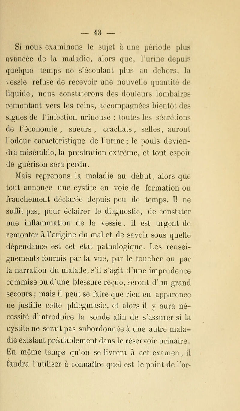 Si nous examinons le sujet à une période plus avancée de la maladie, alors que, l'urine depuis quelque temps ne s'écoulant plus au dehors, la vessie refuse de recevoir une nouvelle quantité de liquide, nous constaterons des douleurs lombaii remontant vers les reins, accompagnées bientôt des signes de l'infection urineuse : toutes les sécrétions de l'économie, sueurs, crachats, selles, auront l'odeur caractéristique de l'urine; le pouls devien- dra misérable, la prostration extrême, et tout espoir de guérison sera perdu. Mais reprenons la maladie au début, alors que tout annonce une cystite en voie de formation ou franchement déclarée depuis peu de temps. Il ne suffit pas, pour éclairer le diagnostic, de constater une inflammation de la vessie, il est urgent de remonter à l'origine du mal et de savoir sous quelle dépendance est cet état pathologique. Les rensei- gnements fournis par la vue, par le toucher ou par la narration du malade, s'il s'agit d'une imprudence commise ou d'une blessure reçue, seront d'un grand secours ; mais il peut se faire que rien en apparence ne justifie cette phlegmasie, et alors il y aura né- cessité d'introduire la sonde afin de s'assurer si la cystite ne serait pas subordonnée à une autre mala- die existant préalablement dans le réservoir urinaire. En même temps qu'on se livrera à cet examen, il faudra l'utiliser à connaître quel est le point de l'or-