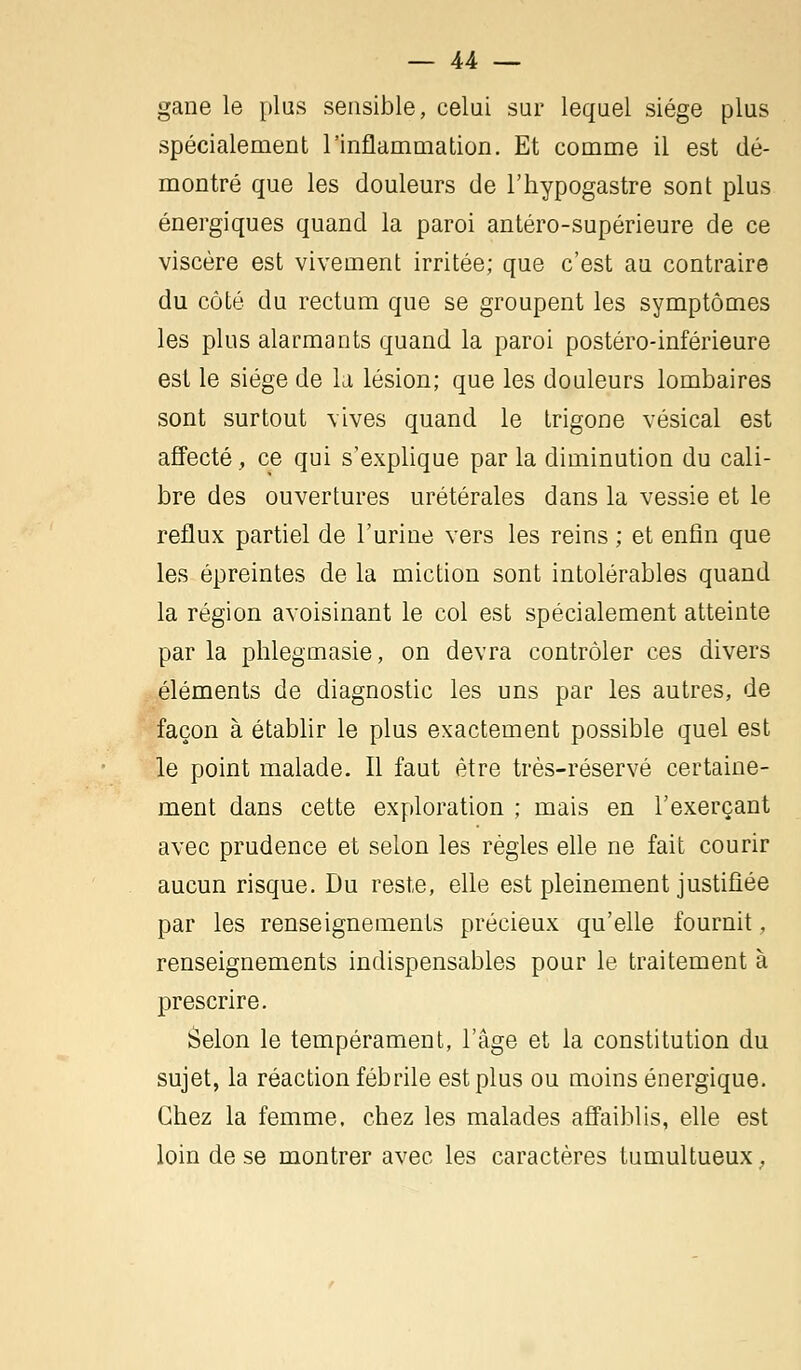 gane le plus sensible, celui sur lequel siège plus spécialement l'inflammation. Et comme il est dé- montré que les douleurs de l'hypogastre sont plus énergiques quand la paroi antéro-supérieure de ce viscère est vivement irritée; que c'est au contraire du côté du rectum que se groupent les symptômes les plus alarmants quand la paroi postéro-inférieure est le siège de la lésion; que les douleurs lombaires sont surtout vives quand le trigone vésical est affecté, ce qui s'explique par la diminution du cali- bre des ouvertures urétérales dans la vessie et le reflux partiel de l'urine vers les reins ; et enfin que les épreintes de la miction sont intolérables quand la région avoisinant le col est spécialement atteinte par la phlegmasie, on devra contrôler ces divers éléments de diagnostic les uns par les autres, de façon à établir le plus exactement possible quel est le point malade. Il faut être très-réservé certaine- ment dans cette exploration ; mais en l'exerçant avec prudence et selon les règles elle ne fait courir aucun risque. Du reste, elle est pleinement justifiée par les renseignements précieux qu'elle fournit, renseignements indispensables pour le traitement à prescrire. Selon le tempérament, l'âge et la constitution du sujet, la réaction fébrile est plus ou moins énergique. Chez la femme, chez les malades affaiblis, elle est loin de se montrer avec les caractères tumultueux,