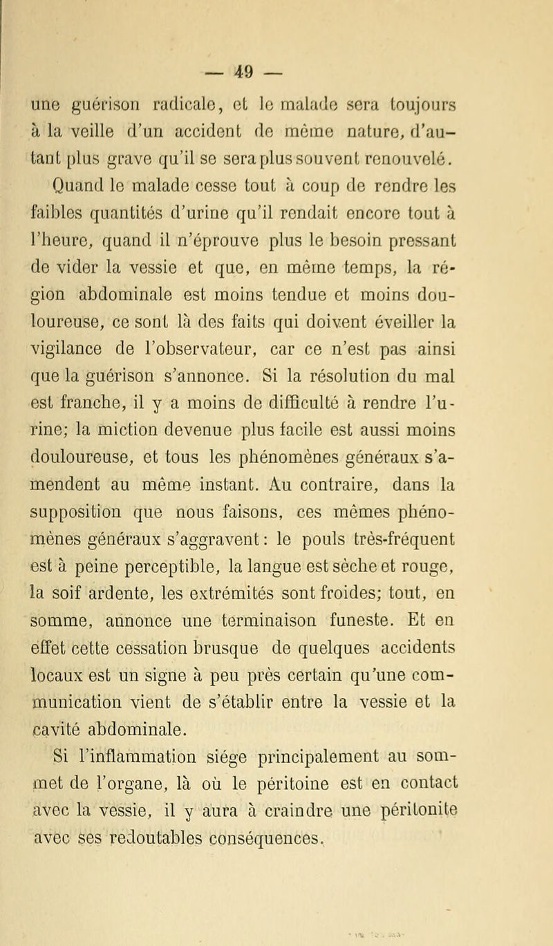 une guérison radicale, et le malade sera toujours à la veille d'un accident de même nature, d'au- tant plus grave qu'il se sera plus souvent renouvelé. Quand le malade cesse tout à coup de rendre les faibles quantités d'urine qu'il rendait encore tout à l'heure, quand il n'éprouve plus le besoin pressant de vider la vessie et que, en même temps, la ré- gion abdominale est moins tendue et moins dou- loureuse, ce sont là des faits qui doivent éveiller la vigilance de l'observateur, car ce n'est pas ainsi que la guérison s'annonce. Si la résolution du mal est franche, il y a moins de difficulté à rendre l'u- rine; la miction devenue plus facile est aussi moins douloureuse, et tous les phénomènes généraux s'a- mendent au même instant. Au contraire, dans la supposition que nous faisons, ces mêmes phéno- mènes généraux s'aggravent : le pouls très-fréquent est à peine perceptible, la langue est sèche et rouge, la soif ardente, les extrémités sont froides; tout, en somme, annonce une terminaison funeste. Et en effet cette cessation brusque de quelques accidents locaux est un signe à peu près certain qu'une com- munication vient de s'établir entre la vessie et la cavité abdominale. Si l'inflammation siège principalement au som- met de l'organe, là où le péritoine est en contact avec la vessie, il y aura à craindre une péritonite avec ses redoutables conséquences.