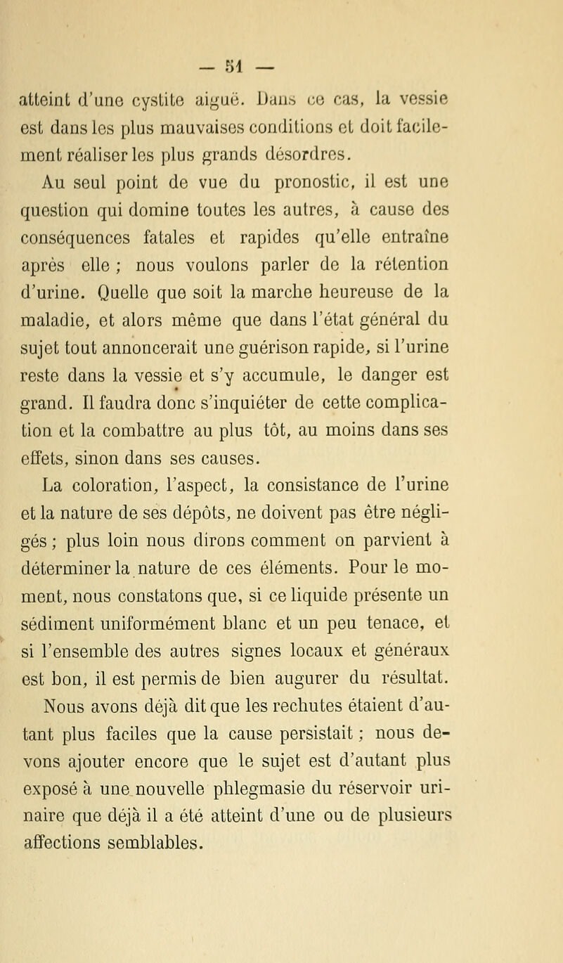 atteint d'une cystite aiguë. Dans ce cas, la vessie est dans les plus mauvaises conditions et doit facile- ment réaliser les plus grands désordres. Au seul point de vue du pronostic, il est une question qui domine toutes les autres, à cause des conséquences fatales et rapides qu'elle entraîne après elle ; nous voulons parler de la rétention d'urine. Quelle que soit la marche heureuse de la maladie, et alors même que dans l'état général du sujet tout annoncerait une guérison rapide, si l'urine reste dans la vessie et s'y accumule, le danger est grand. Il faudra donc s'inquiéter de cette complica- tion et la combattre au plus tôt, au moins dans ses effets, sinon dans ses causes. La coloration, l'aspect, la consistance de l'urine et la nature de ses dépôts, ne doivent pas être négli- gés ; plus loin nous dirons comment on parvient à déterminer la nature de ces éléments. Pour le mo- ment, nous constatons que, si ce liquide présente un sédiment uniformément blanc et un peu tenace, et si l'ensemble des autres signes locaux et généraux est bon, il est permis de bien augurer du résultat. Nous avons déjà dit que les rechutes étaient d'au- tant plus faciles que la cause persistait ; nous de- vons ajouter encore que le sujet est d'autant plus exposé à une nouvelle phlegmasie du réservoir uri- naire que déjà il a été atteint d'une ou de plusieurs affections semblables.