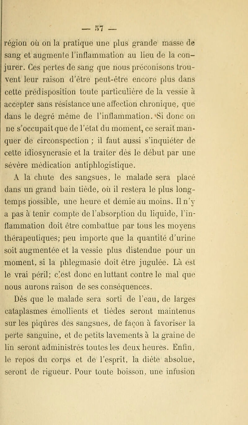 — r»7 — région où on la pratique une plus grande masse de sang et augmente l'inflammation au lieu de la con- jurer. Ces pertes de sang que nous préconisons trou- vent leur ra.ison d'être peut-être encore plus dans cette prédisposition toute particulière de la vessie à accepter sans résistance une affection chronique, que dans le degré même de l'inflammation. vSi donc on ne s'occupait que de l'état du moment, ce serait man- quer de circonspection ; il faut aussi s'inquiéter de cette idiosyncrasie et la traiter dès le début par une sévère médication antiphlogistique. A la chute des sangsues, le malade sera placé dans un grand bain tiède, où il restera le plus long- temps possible, une heure et demie au moins. Il n'y a pas à tenir compte de l'absorption du liquide, l'in- flammation doit être combattue par tous les moyens thérapeutiques; peu importe que la quantité d'urine soit augmentée et la vessie plus distendue pour un moment, si la phlegmasie doit être jugulée. Là est le vrai péril; c'est donc en luttant contre le mal que nous aurons raison de ses conséquences. Dès que le malade sera sorti de l'eau, de larges cataplasmes émollients et tièdes seront maintenus sur les piqûres des sangsues, de façon à favoriser la perte sanguine, et de petits lavements à la graine de lin seront administrés toutes les deux heures. Enfin. le repos du corps et de l'esprit, la diète absolue, seront de rigueur. Pour toute boisson, une infusion