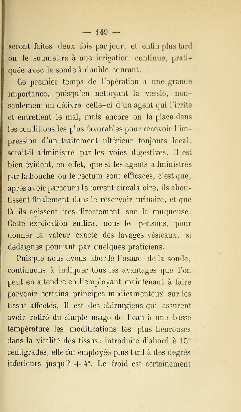 seront faites deux fois par jour, et enfin plus tard on le soumettra à une irrigation continue, prati- quée avec la sonde à double courant. Ce premier temps de l'opération a une grande importance, puisqu'en nettoyant la vessie, non- seulement on délivre celle-ci d'un agent qui l'irrite et entretient le mal, mais encore on la place dans les conditions les plus favorables pour recevoir l'im- pression d'un traitement ultérieur toujours local, serait-il administré par les voies digestives. Il est bien évident, en effet, que si les agents administrés par la bouche ou Je rectum sont efficaces, c'est que, après avoir parcouru le torrent circulatoire, ils abou- tissent finalement dans le réservoir urinaire, et que là ils agissent très-directement sur la muqueuse. Cette explication suffira, nous le pensons, pour donner la valeur exacte des lavages vésicaux, si dédaignés pourtant par quelques praticiens. Puisque nous avons abordé l'usage de la sonde, continuons à indiquer tous les avantages que Ton peut en attendre en l'employant maintenant à faire parvenir certains principes médicamenteux sur les tissus affectés. Il est des chirurgiens qui assurent avoir retiré du simple usage de l'eau à une basse température les modifications les plus heureuses dans la vitalité des tissus: introduite d'abord à 15° centigrades, elle fut employée plus tard à des degrés inférieurs jusqu'à -+- 4°. Le froid est certainement