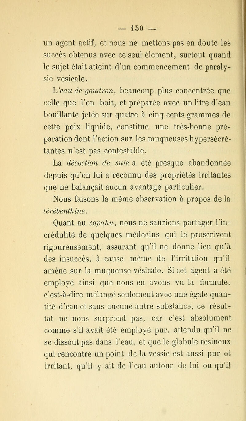 un agent actif, et nous ne mettons pas en doute les succès obtenus avec ce seul élément, surtout quand le sujet était atteint d'un commencement de paraly- sie vésicale. L'eau de goudron, beaucoup plus concentrée que celle que l'on boit, et préparée avec un litre d'eau bouillante jetée sur quatre à cinq cents grammes de cette poix liquide, constitue une très-bonne pré- paration dont l'action sur les muqueuses hypersécré- tantes n'est pas contestable. La décoction de suie a été presque abandonnée depuis qu'on lui a reconnu des propriétés irritantes que ne balançait aucun avantage particulier. Nous faisons la même observation à propos de la térébenthine. Quant au copahu, nous ne saurions partager l'in- crédulité de quelques médecins qui le proscrivent rigoureusement, assurant qu'il ne donne lieu qu'à des insuccès, à cause même de l'irritation qu'il amène sur la muqueuse vésicale. Si cet agent a été employé ainsi que nous en avons vu la formule, c'est-à-dire mélangé seulement avec une égale quan- tité d'eau et sans aucune autre substancs, ce résul- tat ne nous surprend pas, car c'est absolument comme s'il avait été employé pur, attendu qu'il ne se dissout pas dans l'eau, et que le globule résineux qui rencontre un point de la vessie est aussi pur et irritant, qu'il y ait de l'eau autour de lui ou qu'il