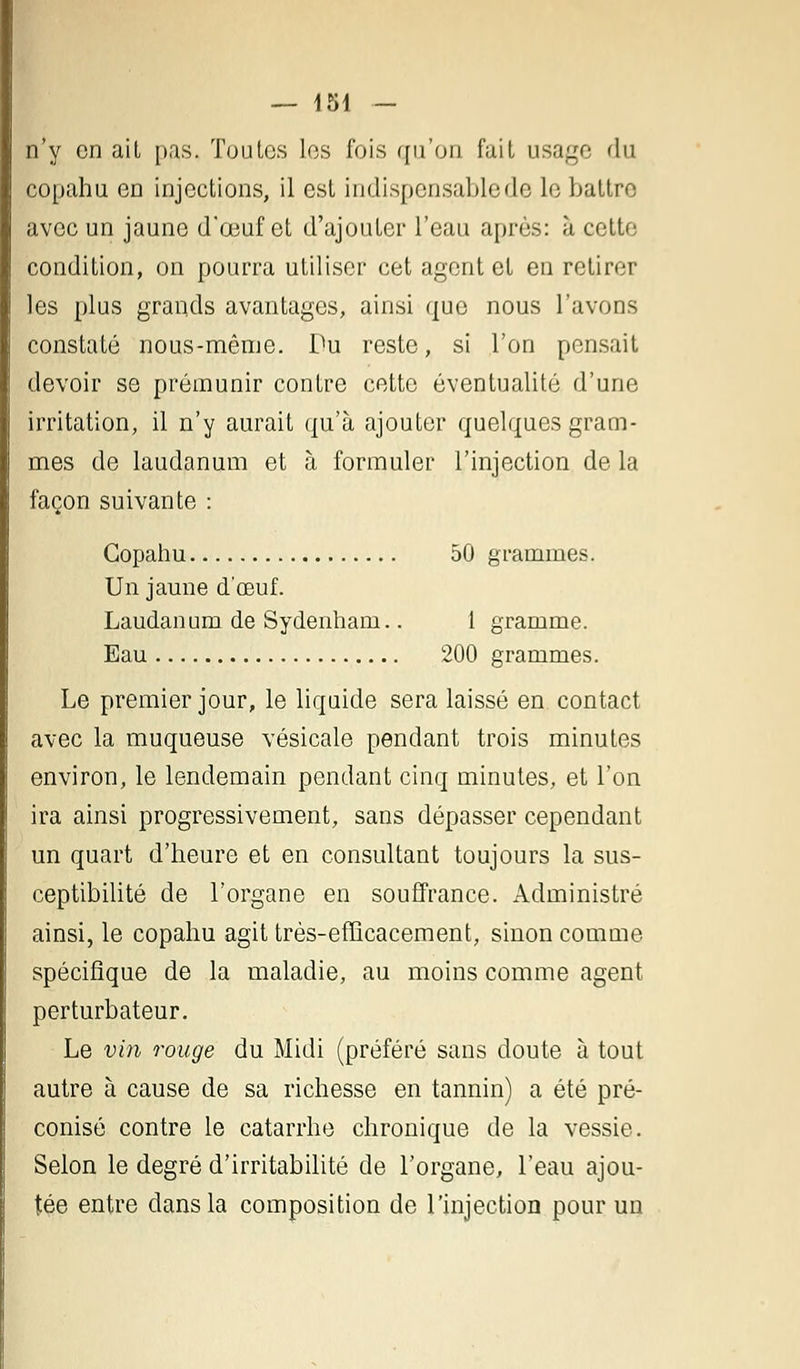 n'y en ait pas. Toutes les fois qu'on fait usage du copahu en injections, il est indispensable de le battre avec un jaune d'eeuf et d'ajouter l'eau après: à cette condition, on pourra utiliser cet agent et en retirer les plus grands avantages, ainsi que nous l'avons constaté nous-même. Du reste, si l'on pensait devoir se prémunir contre cette éventualité d'une irritation, il n'y aurait qu'à ajouter quelques gram- mes de laudanum et à formuler l'injection de la façon suivante : Copahu 50 grammes. Un jaune d'oeuf. Laudanum de Sydenham.. 1 gramme. Eau 200 grammes. Le premier jour, le liquide sera laissé en contact avec la muqueuse vésicale pendant trois minutes environ, le lendemain pendant cinq minutes, et l'on ira ainsi progressivement, sans dépasser cependant un quart d'heure et en consultant toujours la sus- ceptibilité de l'organe en souffrance. Administré ainsi, le copahu agit très-efficacement, sinon comme spécifique de la maladie, au moins comme agent perturbateur. Le vin rouge du Midi (préféré sans doute à tout autre à cause de sa richesse en tannin) a été pré- conisé contre le catarrhe chronique de la vessie. Selon le degré d'irritabilité de l'organe, l'eau ajou- tée entre dans la composition de l'injection pour un