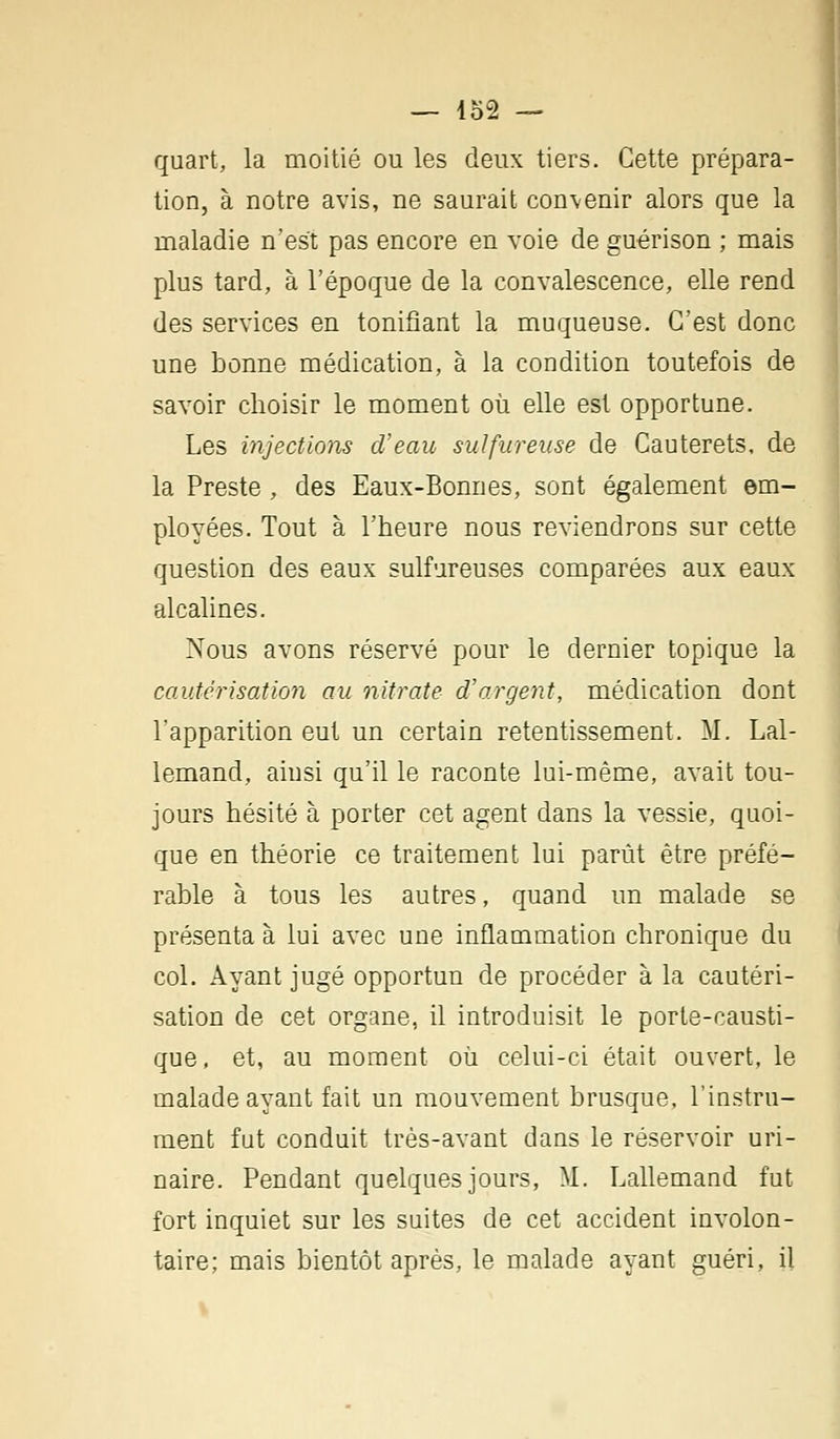 quart, la moitié ou les deux tiers. Cette prépara- tion, à notre avis, ne saurait convenir alors que la maladie n'est pas encore en voie de guérison ; mais plus tard, à l'époque de la convalescence, elle rend des services en tonifiant la muqueuse. C'est donc une bonne médication, à la condition toutefois de savoir choisir le moment où elle est opportune. Les injections d'eau sulfureuse de Cauterets, de la Preste, des Eaux-Bonnes, sont également em- ployées. Tout à l'heure nous reviendrons sur cette question des eaux sulfureuses comparées aux eaux alcalines. Nous avons réservé pour le dernier topique la cautérisation au nitrate d'argent, médication dont l'apparition eut un certain retentissement. M. Lal- lemand, ainsi qu'il le raconte lui-même, avait tou- jours hésité à porter cet agent dans la vessie, quoi- que en théorie ce traitement lui parût être préfé- rable à tous les autres, quand un malade se présenta à lui avec une inflammation chronique du col. Ayant jugé opportun de procéder à la cautéri- sation de cet organe, il introduisit le porte-causti- que , et, au moment où celui-ci était ouvert, le malade ayant fait un mouvement brusque, l'instru- ment fut conduit très-avant dans le réservoir uri- naire. Pendant quelques jours, M. Lallemand fut fort inquiet sur les suites de cet accident involon- taire; mais bientôt après, le malade ayant guéri, il
