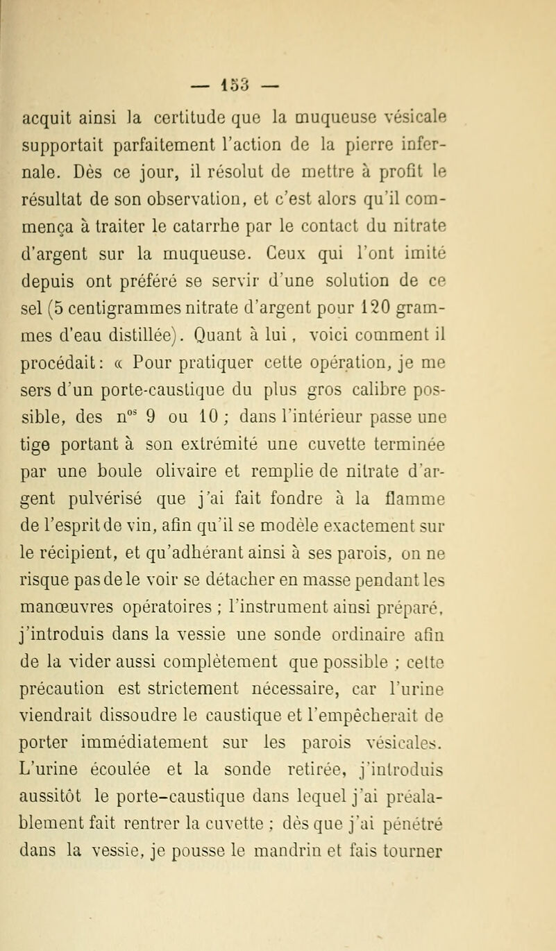 acquit ainsi la certitude que la muqueuse vésicale supportait parfaitement l'action de la pierre infer- nale. Dès ce jour, il résolut de mettre à profit Le résultat de son observation, et c'est alors qu'il com- mença à traiter le catarrhe par le contact du nitrate d'argent sur la muqueuse. Ceux qui l'ont imité depuis ont préféré se servir d'une solution de ce sel (5 centigrammes nitrate d'argent pour 120 gram- mes d'eau distillée). Quant à lui, voici comment il procédait: « Pour pratiquer cette opération, je me sers d'un porte-caustique du plus gros calibre pos- sible, des n05 9 ou 10; dans l'intérieur passe une tige portant à son extrémité une cuvette terminée par une boule olivaire et remplie de nitrate d'ar- gent pulvérisé que j'ai fait fondre à la flamme de l'esprit de vin, afin qu'il se modèle exactement sur le récipient, et qu'adhérant ainsi à ses parois, on ne risque pas de le voir se détacher en masse pendant les manœuvres opératoires ; l'instrument ainsi préparé, j'introduis dans la vessie une sonde ordinaire afin de la vider aussi complètement que possible ; celte précaution est strictement nécessaire, car l'urine viendrait dissoudre le caustique et l'empêcherait de porter immédiatement sur les parois vésicales. L'urine écoulée et la sonde retirée, j'introduis aussitôt le porte-caustique dans lequel j'ai préala- blement fait rentrer la cuvette ; dès que j'ai pénétré dans la vessie, je pousse le mandrin et fais tourner