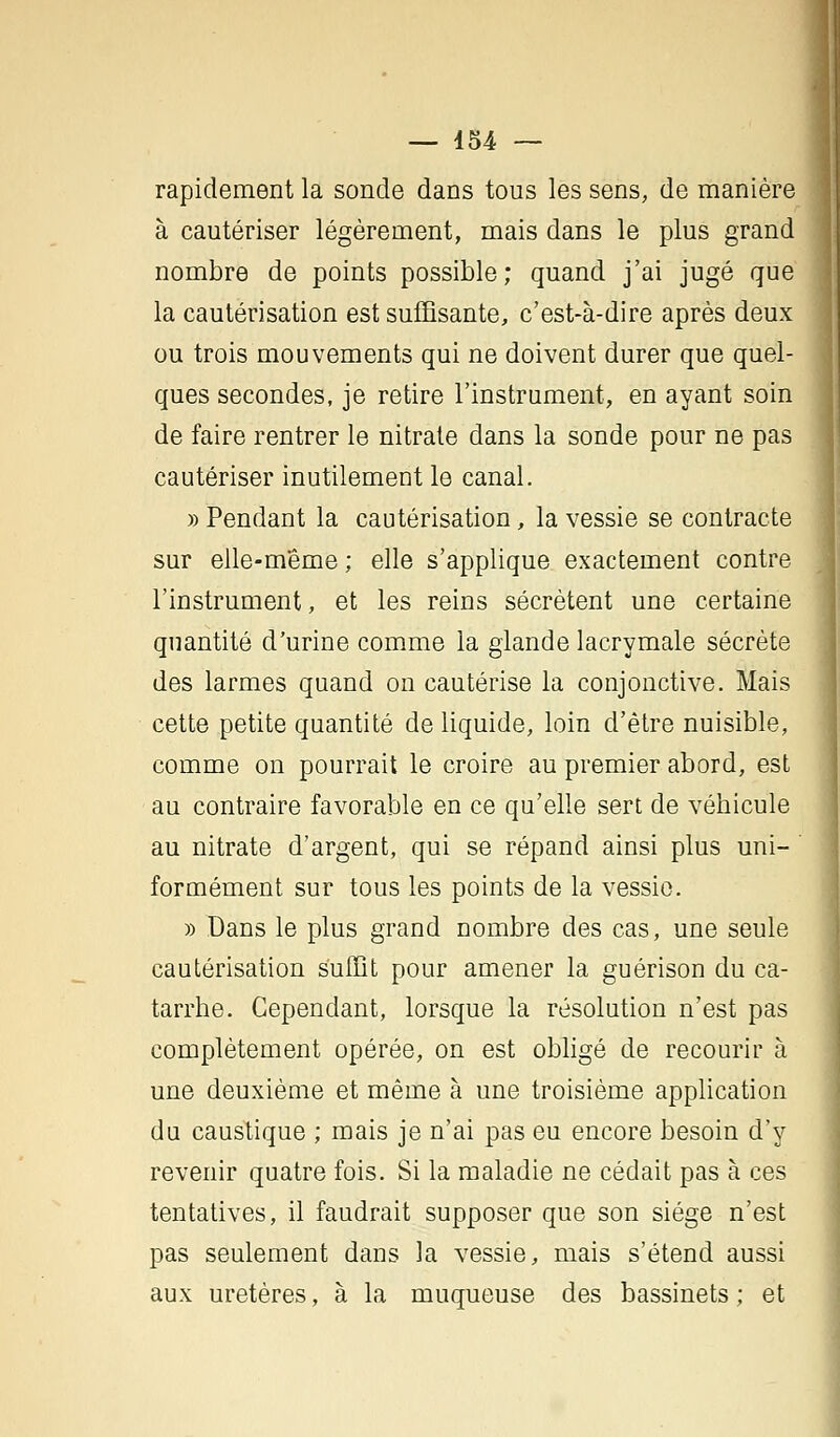 — 454 — rapidement la sonde dans tous les sens, de manière à cautériser légèrement, mais dans le plus grand nombre de points possible; quand j'ai jugé que la cautérisation est suffisante, c'est-à-dire après deux ou trois mouvements qui ne doivent durer que quel- ques secondes, je retire l'instrument, en ayant soin de faire rentrer le nitrate dans la sonde pour ne pas cautériser inutilement le canal. » Pendant la cautérisation, la vessie se contracte sur elle-même ; elle s'applique exactement contre l'instrument, et les reins sécrètent une certaine quantité d'urine comme la glande lacrymale sécrète des larmes quand on cautérise la conjonctive. Mais cette petite quantité de liquide, loin d'être nuisible, comme on pourrait le croire au premier abord, est au contraire favorable en ce qu'elle sert de véhicule au nitrate d'argent, qui se répand ainsi plus uni- ' fermement sur tous les points de la vessie. » Dans le plus grand nombre des cas, une seule cautérisation suffit pour amener la guérison du ca- tarrhe. Cependant, lorsque la résolution n'est pas complètement opérée, on est obligé de recourir à une deuxième et même à une troisième application du caustique ; mais je n'ai pas eu encore besoin d'y revenir quatre fois. Si la maladie ne cédait pas à ces tentatives, il faudrait supposer que son siège n'est pas seulement dans la vessie, mais s'étend aussi aux uretères, à la muqueuse des bassinets ; et