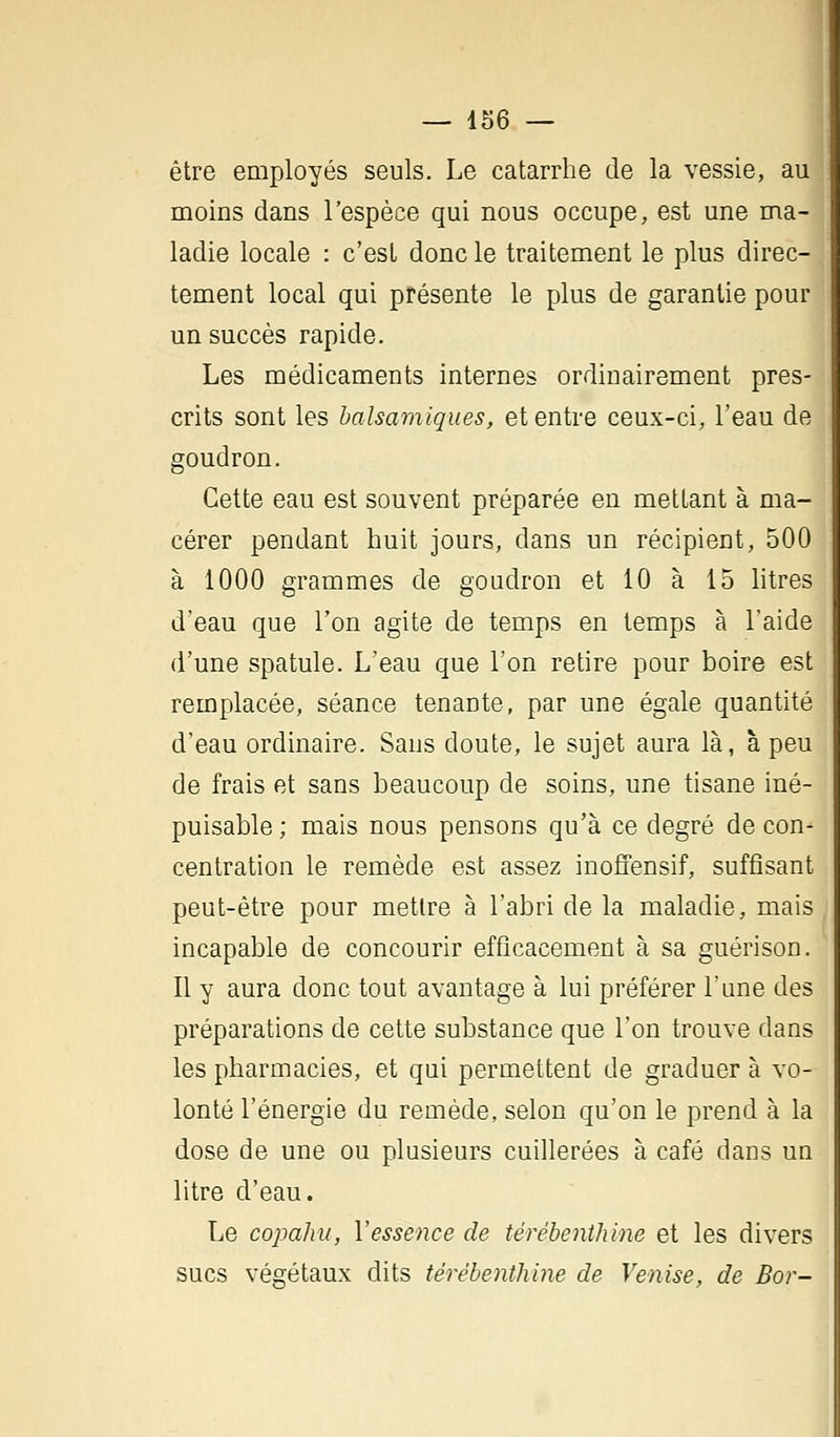 être employés seuls. Le catarrhe de la vessie, au moins dans l'espèce qui nous occupe, est une ma- ladie locale : c'est donc le traitement le plus direc- tement local qui présente le plus de garantie pour un succès rapide. Les médicaments internes ordinairement pres- crits sont les balsamiques, et entre ceux-ci, l'eau de goudron. Cette eau est souvent préparée en mettant à ma- cérer pendant huit jours, dans un récipient, 500 à 1000 grammes de goudron et 10 à 15 litres d'eau que l'on agite de temps en temps à l'aide d'une spatule. L'eau que l'on retire pour boire est remplacée, séance tenante, par une égale quantité d'eau ordinaire. Sans cloute, le sujet aura là, à peu de frais et sans beaucoup de soins, une tisane iné- puisable; mais nous pensons qu'à ce degré de con-1 centration le remède est assez inoffensif, suffisant peut-être pour mettre à l'abri de la maladie, mais incapable de concourir efficacement à sa guérison. Il y aura donc tout avantage à lui préférer l'une des préparations de cette substance que l'on trouve clans les pharmacies, et qui permettent de graduer à vo- lonté l'énergie du remède, selon qu'on le prend à la dose de une ou plusieurs cuillerées à café dans un litre d'eau. Le copahu, Y essence de térébenthine et les divers sucs végétaux dits térébenthine de Venise, de Bor-