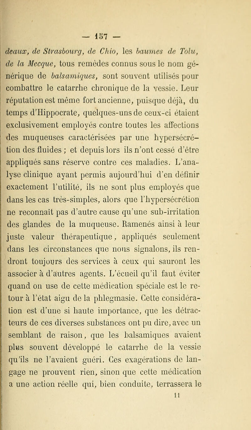 — 157 — deauœ, de Strasbourg, de Chio, les baumes de Tolu, de la Mecque, tous remèdes connus sous le nom gé- nérique de balsamiques, sont souvent utilises pour combattre le catarrhe chronique de la vessie. Leur réputation est même fort ancienne, puisque déjà, du temps d'Hippocrate, quelques-uns de ceux-ci étaient exclusivement employés contre toutes les affections des muqueuses caractérisées par une hypersécré- tion des fluides ; et depuis lors ils n'ont cessé d'être appliqués sans réserve contre ces maladies. L'ana- lyse clinique ayant permis aujourd'hui d'en définir exactement l'utilité, ils ne sont plus employés que dans les cas très-simples, alors que l'hypersécrétion ne reconnaît pas d'autre cause qu'une sub-irritation des glandes de la muqueuse. Ramenés ainsi à leur juste valeur thérapeutique, appliqués seulement dans les circonstances que nous signalons, ils ren- dront toujours des services à ceux qui sauront les associer à d'autres agents. L'écueil qu'il faut éviter quand on use de cette médication spéciale est le re- tour à l'état aigu de la phlegmasie. Cette considéra- tion est d'une si haute importance, que les détrac- teurs de ces diverses substances ont pu dire, avec un semblant de raison, que les balsamiques avaient plus souvent développé le catarrhe de la vessie qu'ils ne l'avaient guéri. Ces exagérations de lan- gage ne prouvent rien, sinon que cette médication a une action réelle qui, bien conduite, terrassera le