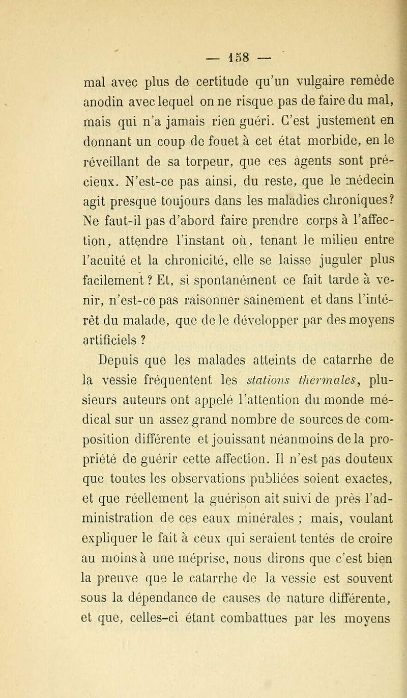 mal avec plus de certitude qu'un vulgaire remède anodin avec lequel on ne risque pas de faire du mal, mais qui n'a jamais rien guéri. C'est justement en donnant un coup de fouet à cet état morbide, en le réveillant de sa torpeur, que ces agents sont pré- cieux. N'est-ce pas ainsi, du reste, que le médecin agit presque toujours dans les maladies chroniques? Ne faut-il pas d'abord faire prendre corps à l'affec- tion, attendre l'instant où, tenant le milieu entre l'acuité et la chronicité, elle se laisse juguler plus facilement ? EL, si spontanément ce fait tarde à ve- nir, n'est-ce pas raisonner sainement et dans l'inté- rêt du malade, que de le développer par des moyens artificiels ? Depuis que les malades atteints de catarrhe de la vessie fréquentent les stations thermales, plu- sieurs auteurs ont appelé l'attention du monde mé- dical sur un assez grand nombre de sources de com- position différente et jouissant néanmoins delà pro- priété de guérir cette affection. Il n'est pas douteux que toutes les observations publiées soient exactes, et que réellement la guérison ait suivi de près l'ad- ministration de ces eaux minérales ; mais, voulant expliquer le fait à ceux qui seraient tentés de croire au moins à une méprise, nous dirons que c'est bien la preuve que le catarrhe de la vessie est souvent sous la dépendance de causes de nature différente, et que, celles-ci étant combattues par les moyens