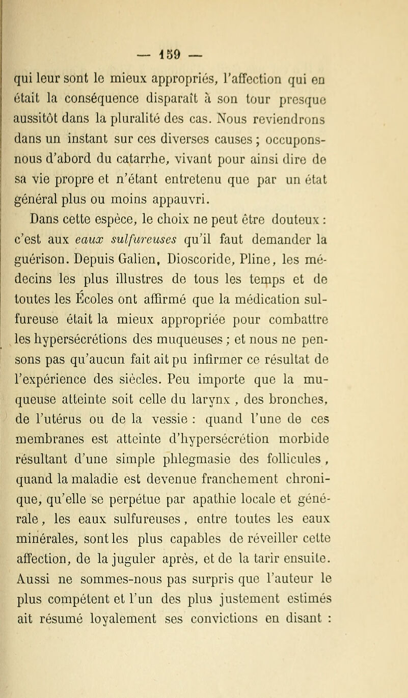 qui leur sont le mieux appropriés, l'affection qui en était la conséquence disparaît à son tour presque aussitôt dans la pluralité des cas. Nous reviendrons dans un instant sur ces diverses causes ; occupons- nous d'abord du catarrhe, vivant pour ainsi dire de sa vie propre et n'étant entretenu que par un état général plus ou moins appauvri. Dans cette espèce, le choix ne peut être douteux : c'est aux eaux sulfureuses qu'il faut demander la guérison. Depuis Galien, Dioscoride, Pline, les mé- decins les plus illustres de tous les temps et de toutes les Ecoles ont affirmé que la médication sul- fureuse était la mieux appropriée pour combattre les hypersécrétions des muqueuses ; et nous ne pen- sons pas qu'aucun fait ait pu infirmer ce résultat de l'expérience des siècles. Peu importe que la mu- queuse atteinte soit celle du larynx , des bronches, de l'utérus ou de la vessie : quand l'une de ces membranes est atteinte d'hypersécrétion morbide résultant d'une simple phlegmasie des follicules, quand la maladie est devenue franchement chroni- que, qu'elle se perpétue par apathie locale et géné- rale , les eaux sulfureuses, entre toutes les eaux minérales, sont les plus capables de réveiller cette affection, de la juguler après, et de la tarir ensuite. Aussi ne sommes-nous pas surpris que l'auteur le plus compétent et l'un des plus justement estimés ait résumé loyalement ses convictions en disant :