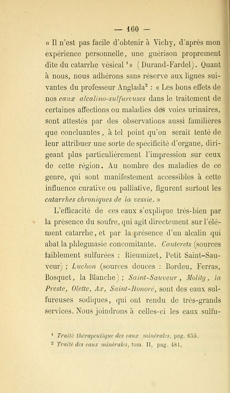 « Il n'est pas facile d'obtenir à Vichy, d'après mon expérience personnelle, une guérison proprement dite du catarrhe vésical '» (Durand-Fardel). Quant à nous, nous adhérons sans réserve aux lignes sui- vantes du professeur Anglada2 : « Les bons effets de nos eaux alcalïno-sidfureuses dans le traitement de certaines affections ou maladies des voies urinaires, sont attestés par des observations aussi familières que concluantes, à tel point qu'on serait tenté de leur attribuer une sorte de spécificité d'organe, diri- geant plus particulièrement l'impression sur ceux de cette région. Au nombre des maladies de ce genre, qui sont manifestement accessibles à cette influence curative ou palliative, figurent surtout les catarrhes chroniques de la vessie. » L'efficacité de ces eaux s'explique très-bien par la présence du soufre, qui agit directement sur l'élé- ment catarrhe, et par la présence d'un alcalin qui abat la phlegmasie concomitante. Cauterets (sources faiblement sulfurées : Rieumizet, Petit Saint-Sau- veur) ; Ludion (sources douces : Bordeu, Ferras, Bosquet, la Blanche) ; Saint-Sauveur, Molitg, la Preste, Olette, Ax, Saint-Bonoré, sont des eaux sul- fureuses sodiques, qui ont rendu de très-grands services. Nous joindrons à celles-ci les eaux sulfu- 1 Traité thérapeutique des eaux minérales, pag. 655. 2 Traité des eaux minérales, tom. II, pag. 481.