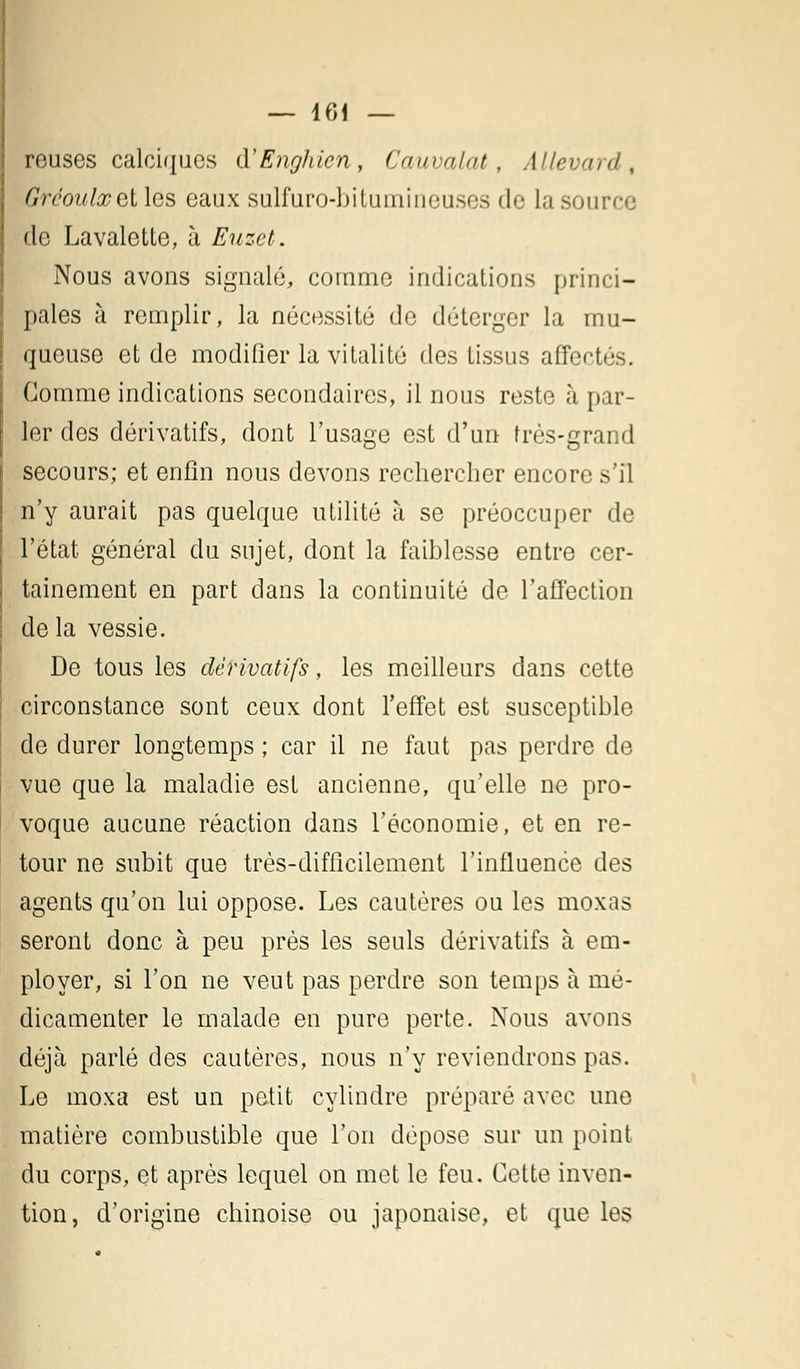 reuses calciques d'Enghien, Cauvalat, Allevard, Grcoulxelles eaux sulfuro-bitumirieuses de la source de Lavalotte, à Euzet. Nous avons signalé, comme indications princi- pales à remplir, la nécessité de déterger la mu- queuse et de modifier la vitalité des tissus affectés. Gomme indications secondaires, il nous reste à par- ler des dérivatifs, dont l'usage est d'un très-grand secours; et enfin nous devons rechercher encore s'il n'y aurait pas quelque utilité à se préoccuper de l'état général du sujet, dont la faiblesse entre cer- tainement en part dans la continuité de l'affection de la vessie. De tous les dérivatifs, les meilleurs dans cette circonstance sont ceux dont l'effet est susceptible de durer longtemps ; car il ne faut pas perdre de vue que la maladie est ancienne, qu'elle ne pro- voque aucune réaction dans l'économie, et en re- tour ne subit que très-difficilement l'influence des agents qu'on lui oppose. Les cautères ou les moxas seront donc à peu près les seuls dérivatifs à em- ployer, si l'on ne veut pas perdre son temps à mé- dicamenter le malade en pure perte. Nous avons déjà parlé des cautères, nous n'y reviendrons pas. Le moxa est un petit cylindre préparé avec une matière combustible que l'on dépose sur un point du corps, et après lequel on met le feu. Cette inven- tion, d'origine chinoise ou japonaise, et que les