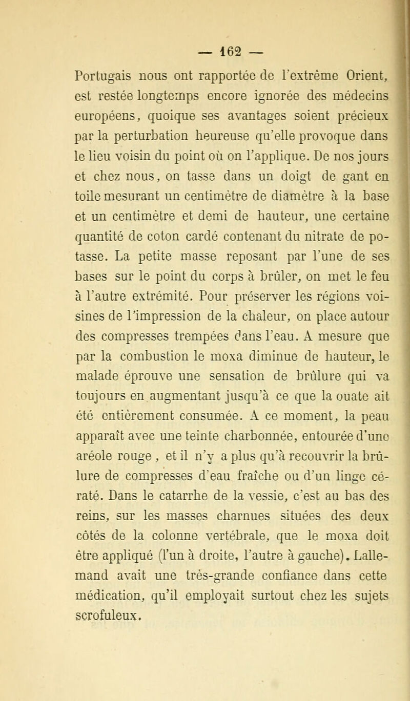 Portugais nous ont rapportée de l'extrême Orient, est restée longtemps encore ignorée des médecins européens, quoique ses avantages soient précieux par la perturbation heureuse qu'elle provoque dans le lieu voisin du point où on l'applique. De nos jours et chez nous, on tasse dans un doigt de gant en toile mesurant un centimètre de diamètre à la base et un centimètre et demi de hauteur, une certaine quantité de coton cardé contenant du nitrate de po- tasse. La petite masse reposant par l'une de ses bases sur le point du corps à brûler, on met le feu à l'autre extrémité. Pour préserver les régions voi- sines de l'impression de la chaleur, on place autour des compresses trempées dans l'eau. À mesure que par la combustion le moxa diminue de hauteur, le malade éprouve une sensation de brûlure qui va toujours en augmentant jusqu'à ce que la ouate ait été entièrement consumée. A ce moment, la peau apparaît avec une teinte charbonnée, entourée d'une aréole rouge , et il n'y a plus qu'à recouvrir la brû- lure de compresses d'eau fraîche ou d'un linge cé- raté. Dans le catarrhe de la vessie, c'est au bas des reins, sur les masses charnues situées des deux côtés de la colonne vertébrale, que le moxa doit être appliqué (l'un à droite, l'autre à gauche). Lalle- mand avait une très-grande confiance dans cette médication, qu'il employait surtout chez les sujets scrofuleux.