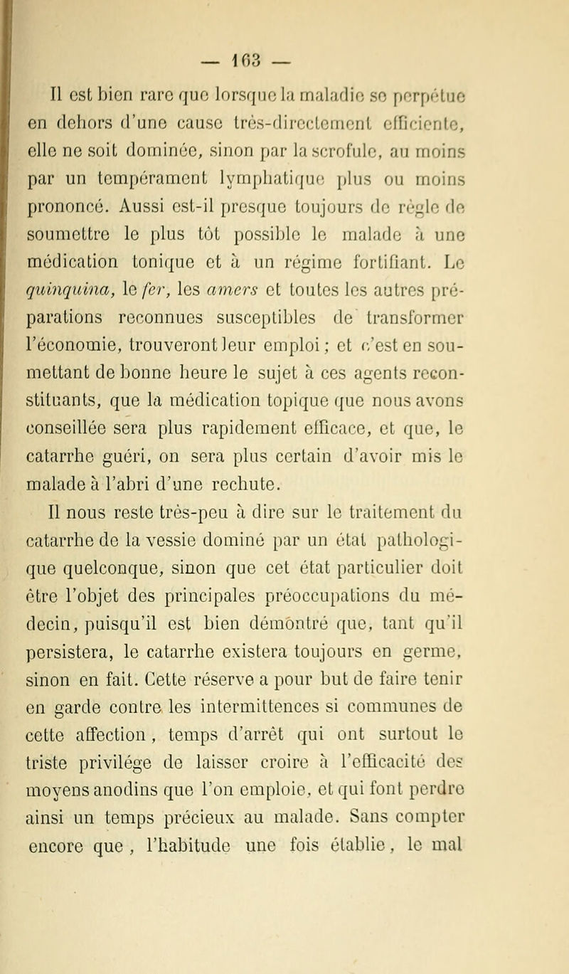 — 103 — Il est bien rare que lorsque la maladie se perpétue en dehors d'une cause très-directement efficiente, elle ne soit dominée, sinon par la scrofule, au moins par un tempérament lymphatique plus ou moins prononcé. Aussi est-il presque toujours de règle de soumettre le plus tôt possible le malade à une médication tonique et à un régime fortifiant. Le quinquina, le fer, les amers et toutes les autres pré- parations reconnues susceptibles de transformer l'économie, trouveront leur emploi; et c'est en sou- mettant de bonne heure le sujet à ces agents recon- stituants, que la médication topique que nous avons conseillée sera plus rapidement efficace, et que, le catarrhe guéri, on sera plus certain d'avoir mis le malade à l'abri d'une rechute. Il nous reste très-peu à dire sur le traitement du catarrhe de la vessie dominé par un état pathologi- que quelconque, sinon que cet état particulier doit être l'objet des principales préoccupations du mé- decin, puisqu'il est bien démontré que, tant qu'il persistera, le catarrhe existera toujours en germe, sinon en fait. Cette réserve a pour but de faire tenir en garde contre les intermittences si communes de cette affection, temps d'arrêt qui ont surtout le triste privilège de laisser croire à l'efficacité des moyens anodins que l'on emploie, et qui font perdre ainsi un temps précieux au malade. Sans compter encore que , l'habitude une fois établie, le mal