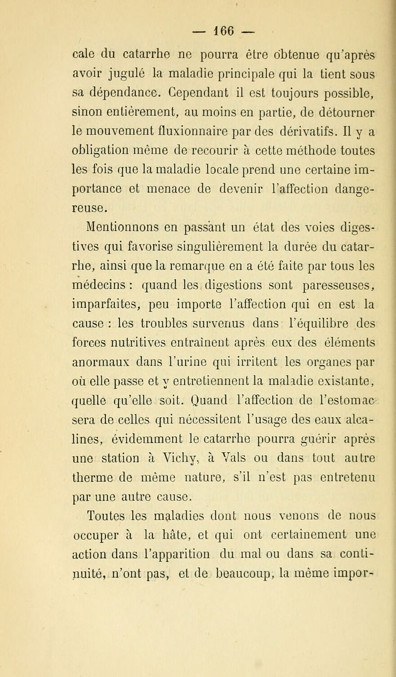 cale du catarrhe ne pourra être obtenue qu'après avoir jugulé la maladie principale qui la tient sous sa dépendance. Cependant il est toujours possible, sinon entièrement, au moins en partie, de détourner le mouvement fluxionnaire par des dérivatifs. Il y a obligation même de recourir à cette méthode toutes les fois que la maladie locale prend une certaine im- portance et menace de devenir l'affection dange- reuse. Mentionnons en passant un état des voies diges- tives qui favorise singulièrement la durée du catar- rhe, ainsi que la remarque en a été faite par tous les médecins: quand les digestions sont paresseuses, imparfaites, peu importe l'affection qui en est la cause : les troubles survenus dans l'équilibre des forces nutritives entraînent après eux des éléments anormaux dans l'urine qui irritent les organes par où elle passe et y entretiennent la maladie existante, quelle qu'elle soit. Quand l'affection de l'estomac sera de celles qui nécessitent l'usage des eaux alca- lines, évidemment le catarrhe pourra guérir après une station à Vichy, à Vais ou dans tout autre therme de même nature, s'il n'est pas entretenu par une autre cause. Toutes les maladies dont nous venons de nous occuper à la hâte, et qui ont certainement une action dans l'apparition du mal ou clans sa conti- nuité, n'ont pas, et de beaucoup, la même impor-