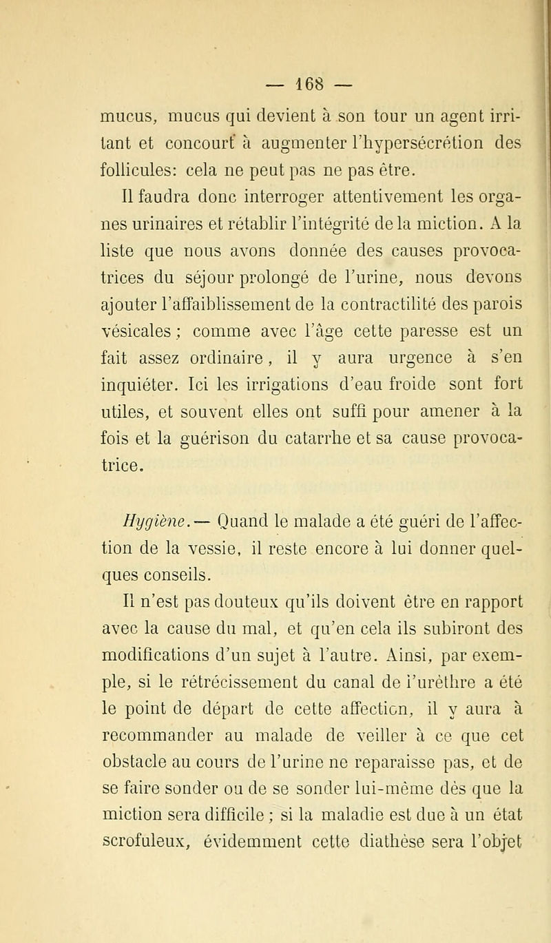 mucus, mucus qui devient à son tour un agent irri- tant et concourt' à augmenter l'hypersécrétion des follicules: cela ne peut pas ne pas être. Il faudra donc interroger attentivement les orga- nes urinaires et rétablir l'intégrité delà miction. A la liste que nous avons donnée des causes provoca- trices du séjour prolongé de l'urine, nous devons ajouter l'affaiblissement de la contractilité des parois vésicales ; comme avec l'âge cette paresse est un fait assez ordinaire, il y aura urgence à s'en inquiéter. Ici les irrigations d'eau froide sont fort utiles, et souvent elles ont suffi pour amener à la fois et la guérison du catarrhe et sa cause provoca- trice. Hygiène.— Quand le malade a été guéri de l'affec- tion de la vessie, il reste encore à lui donner quel- ques conseils. Il n'est pas douteux qu'ils doivent être en rapport avec la cause du mal, et qu'en cela ils subiront des modifications d'un sujet à l'autre. Ainsi, par exem- ple, si le rétrécissement du canal de i'urèthre a été le point de départ de cette affection, il y aura à recommander au malade de veiller à ce que cet obstacle au cours de l'urine ne reparaisse pas, et de se faire sonder ou de se sonder lui-même dès que la miction sera difficile ; si la maladie est due à un état scrofuleux, évidemment cette diathèse sera l'objet