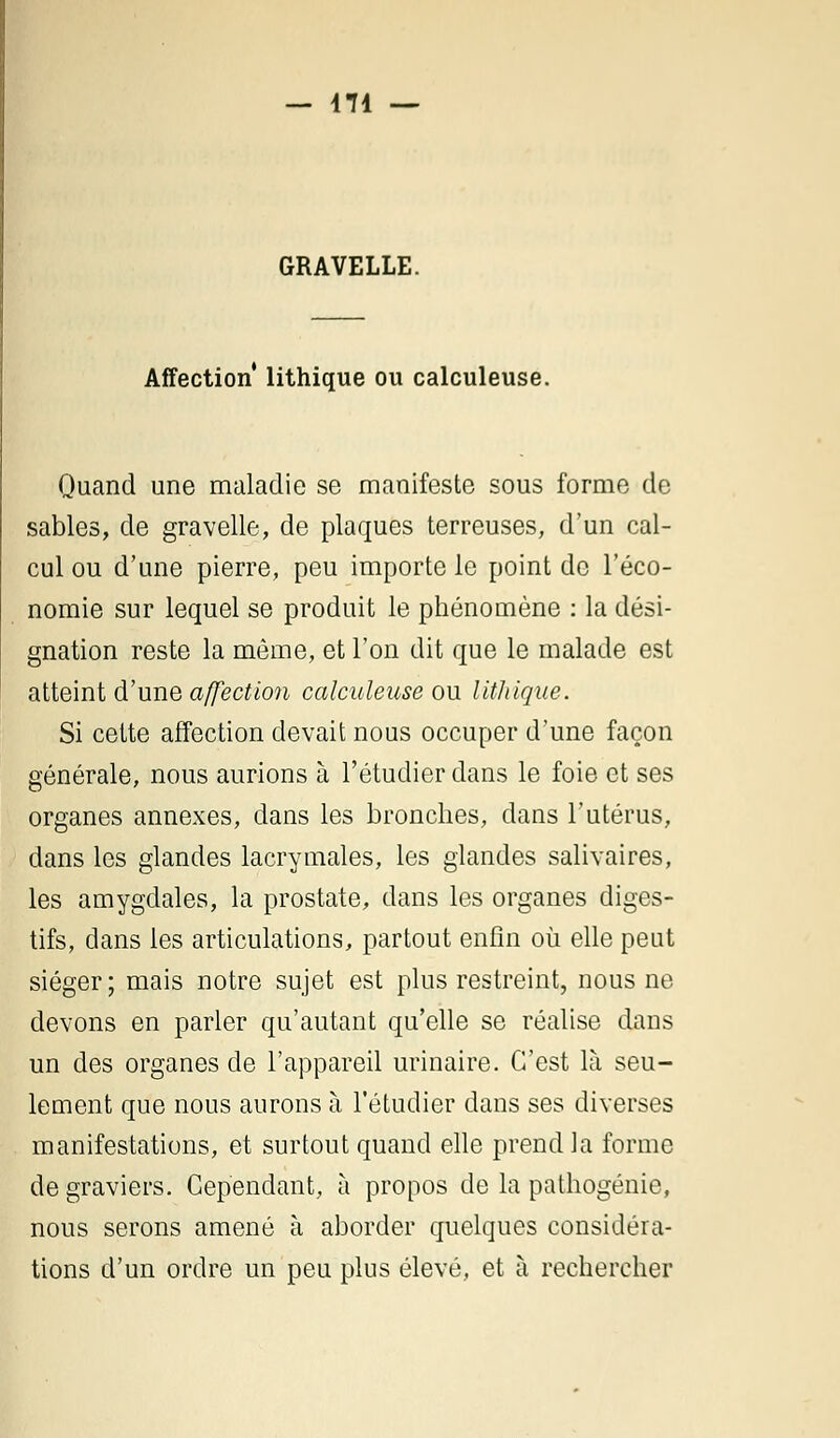 GRAVELLE. Affection lithique ou calculeuse. Quand une maladie se manifeste sous forme de sables, de gravelle, de plaques terreuses, d'un cal- cul ou d'une pierre, peu importe le point de l'éco- nomie sur lequel se produit le phénomène : la dési- gnation reste la même, et l'on dit que le malade est atteint d'une affection calculeuse ou lithique. Si cette affection devait nous occuper d'une façon générale, nous aurions à l'étudier dans le foie et ses organes annexes, dans les bronches, dans l'utérus, dans les glandes lacrymales, les glandes salivaires, les amygdales, la prostate, dans les organes diges- tifs, dans les articulations, partout enfin où elle peut siéger; mais notre sujet est plus restreint, nous ne devons en parler qu'autant qu'elle se réalise dans un des organes de l'appareil urinaire. C'est là seu- lement que nous aurons à l'étudier dans ses diverses manifestations, et surtout quand elle prend la forme de graviers. Cependant, à propos de la pathogénie, nous serons amené à aborder quelques considéra- tions d'un ordre un peu plus élevé, et à rechercher