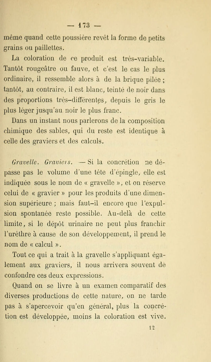 — 4 73 — même quand cette poussière revêt la forme de petits grains ou paillettes. La coloration de ce produit est très-variable. Tantôt rougeâtre ou fauve, et c'est le cas le [dus ordinaire, il ressemble alors à de la brique pilée ; tantôt, au contraire, il est blanc, teinté de noir dans des proportions très-différentes, depuis le gris le plus léger jusqu'au noir le plus franc. Dans un instant nous parlerons de la composition chimique des sables, qui du reste est identique à celle des graviers et des calculs. Gravelle. Graviers. —Si la concrétion ne dé- passe pas le volume d'une tête d'épingle, elle est indiquée sous le nom de « gravelle », et on réserve celui de « gravier » pour les produits d'une dimen- sion supérieure ; mais faut-il encore que l'expul- sion spontanée reste possible. Au-delà de cette limite, si le dépôt urinaire ne peut plus franchir l'urèthre à cause de son développement, il prend le nom de « calcul ». Tout ce qui a trait à la gravelle s'appliquant éga- lement aux graviers, il nous arrivera souvent de confondre ces deux expressions. Quand on se livre à un examen comparatif des diverses productions de cette nature, on ne tarde pas à s'apercevoir qu'en général, plus la concré- tion est développée, moins la coloration est vive.