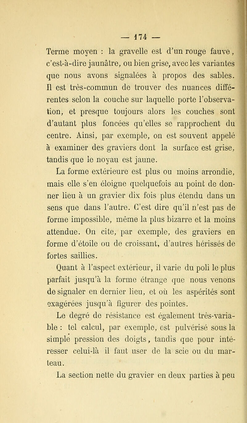 Terme moyen : la gravelle est d'un rouge fauve, c'est-à-dire jaunâtre, ou bien grise, avec les variantes que nous avons signalées à propos des sables. Il est très-commun de trouver des nuances diffé- rentes selon la couche sur laquelle porte l'observa- tion, et presque toujours alors les couches sont d'autant plus foncées qu'elles se rapprochent du centre. Ainsi, par exemple, on est souvent appelé à examiner des graviers dont la surface est grise, tandis que le noyau est jaune. La forme extérieure est plus ou moins arrondie, mais elle s'en éloigne quelquefois au point de don- ner lieu à un gravier dix fois plus étendu dans un sens que dans l'autre. C'est dire qu'il n'est pas de forme impossible, même la plus bizarre et la moins attendue. On cite, par exemple, des graviers en forme d'étoile ou de croissant, d'autres hérissés de fortes saillies. Quant à l'aspect extérieur, il varie du poli le plus parfait jusqu'à la forme étrange que nous venons de signaler en dernier lieu, et où les aspérités sont exagérées jusqu'à figurer des pointes. Le degré de résistance est également très-varia- ble : tel calcul, par exemple, est pulvérisé sous la simple pression des doigts, tandis que pour inté- resser celui-là il faut user de la scie ou du mar- teau. La section nette du gravier en deux parties à peu