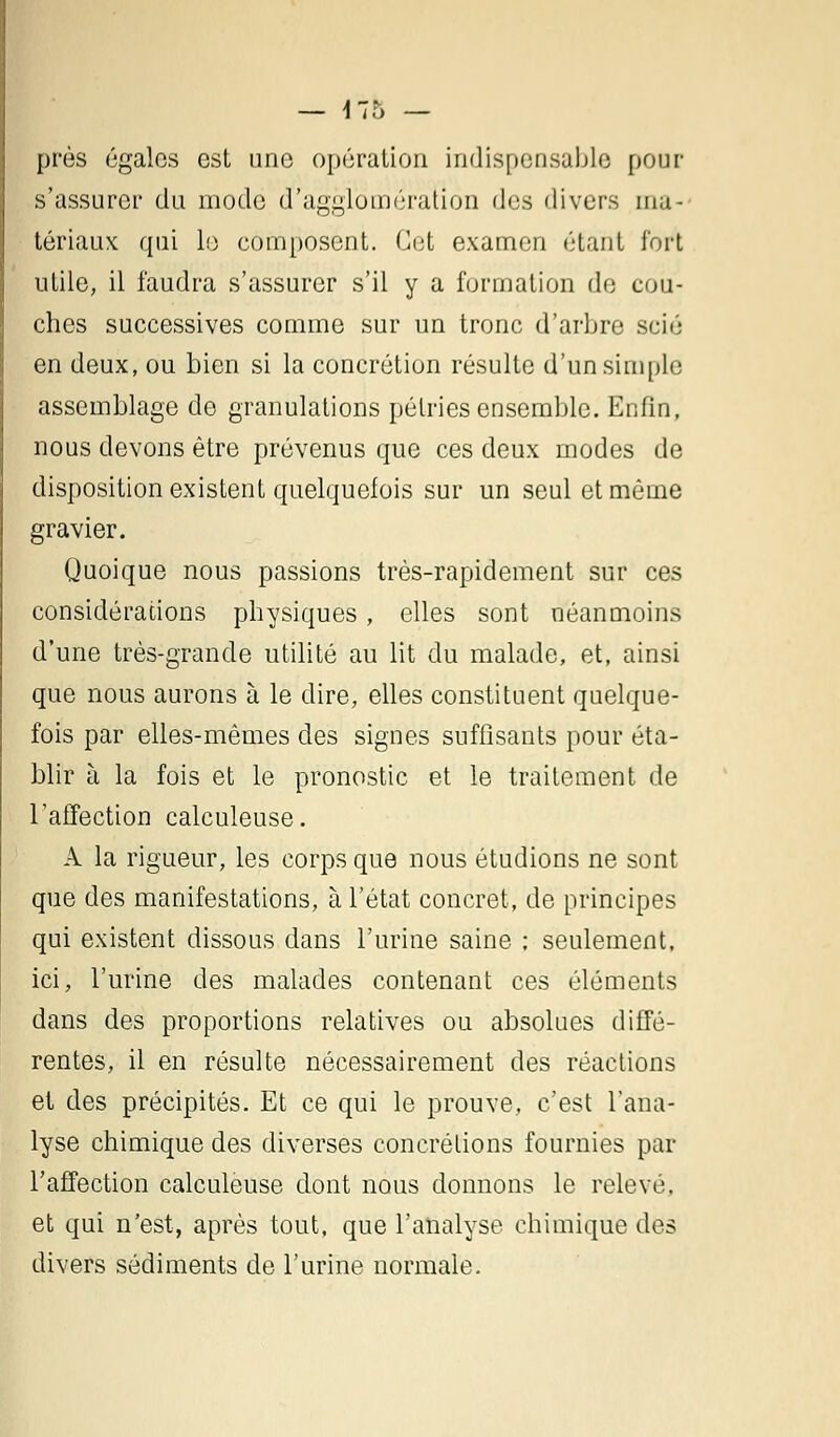 — !7r> — près égales est une opération indispensable pour s'assurer du mode d'agglomération d'^ divers ma- tériaux qui le composent. Cet examen (Haut fort utile, il faudra s'assurer s'il y a formation de cou- ches successives comme sur un tronc d'arbre scié en deux, ou bien si la concrétion résulte d'un simple assemblage de granulations pétries ensemble. Enfin, nous devons être prévenus que ces deux modes de disposition existent quelquefois sur un seul et même gravier. Quoique nous passions très-rapidement sur ces considérations physiques , elles sont néanmoins d'une très-grande utilité au lit du malade, et, ainsi que nous aurons à le dire, elles constituent quelque- fois par elles-mêmes des signes suffisants pour éta- blir à la fois et le pronostic et le traitement de l'affection calculeuse. A la rigueur, les corps que nous étudions ne sont que des manifestations, à l'état concret, de principes qui existent dissous dans l'urine saine ; seulement, ici, l'urine des malades contenant ces éléments dans des proportions relatives ou absolues diffé- rentes, il en résulte nécessairement des réactions et des précipités. Et ce qui le prouve, c'est l'ana- lyse chimique des diverses concrétions fournies par l'affection calculeuse dont nous donnons le relevé, et qui n'est, après tout, que l'analyse chimique des divers sédiments de l'urine normale.