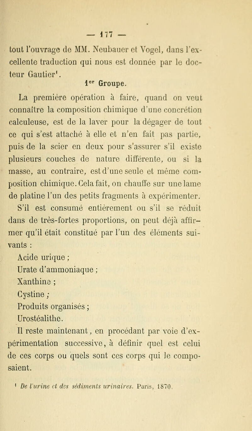 tout l'ouvrage do MM. Neubauer et Vogol, flans l'ex- cellente traduction qui nous est donnée par le doc- teur Gautier1. 1er Groupe. La première opération à faire, quand on veut connaître la composition chimique d'une concrétion calculeuse, est de la laver pour la dégager de tout ce qui s'est attaché à elle et n'en fait pas partie, puis de la scier en deux pour s'assurer s'il existe plusieurs couches de nature différente, ou si la masse, au contraire, est d'une seule et même com- position chimique. Cela fait, on chauffe sur une lame de platine l'un des petits fragments à expérimenter. S'il est consumé entièrement ou s'il se réduit dans de très-fortes proportions, on peut déjà affir- mer qu'il était constitué par l'un des éléments sui- vants : Acide urique ; Urate d'ammoniaque ; Xanthine ; Gystine ; Produits organisés ; Urostéalithe. Il reste maintenant, en procédant par voie d'ex- périmentation successive, à définir quel est celui de ces corps ou quels sont ces corps qui Je compo- saient. 1 De l'urine cl des sédiments urinaires. Paris, 1870.
