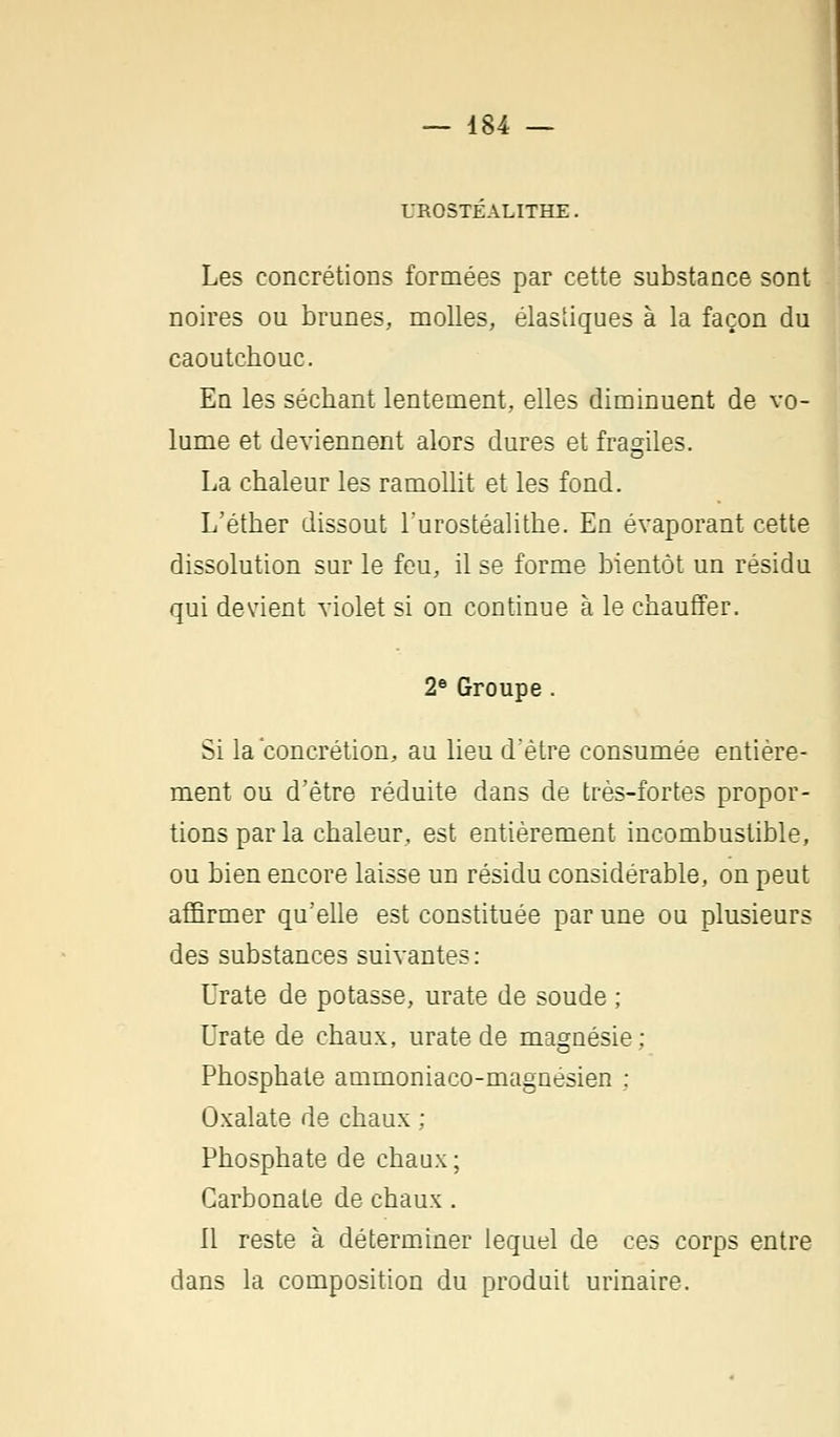 UROSTEALITHE. Les concrétions formées par cette substance sont noires ou brunes, molles, élastiques à la façon du caoutchouc. En les séchant lentement, elles diminuent de vo- lume et deviennent alors dures et fragiles. La chaleur les ramollit et les fond. L'éther dissout l'urostéalithe. En évaporant cette dissolution sur le feu, il se forme bientôt un résidu qui devient violet si on continue à le chauffer. 2e Groupe. Si la concrétion, au lieu d'être consumée entière- ment ou d'être réduite dans de très-fortes propor- tions par la chaleur, est entièrement incombustible, ou bien encore laisse un résidu considérable, on peut affirmer qu'elle est constituée par une ou plusieurs des substances suivantes : Urate de potasse, urate de soude ; Urate de chaux, urate de magnésie; Phosphate ammoniaco-magnésien : Ûxalate de chaux ; Phosphate de chaux; Carbonate de chaux. 11 reste à déterminer lequel de ces corps entre dans la composition du produit urinaire.