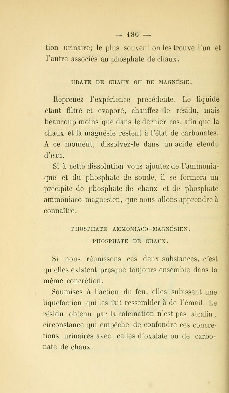 tion urinaire; le plus souvent on les trouve l'un et l'autre associés au phosphate de chaux. URATE DE CHAUX OU DE MAGNÉSIE. Reprenez l'expérience précédente. Le liquide étant filtré et évaporé, chauffez le résidu, mais beaucoup moins que dans le dernier cas, afin que la chaux et la magnésie restent à l'état de carbonates. A ce moment, dissolvez-le dans un acide étendu d'eau. Si à cette dissolution vous ajoutez de l'ammonia- que et du phosphate de soude, il se formera un précipité de phosphate de chaux et de phosphate ammoniaco-magnésien, que nous allons apprendre à connaître. PHOSPHATE AMMONIACO-MAGNÉSIEN. PHOSPHATE DE CHAUX. Si nous réunissons ces deux substances, c'est qu'elles existent presque toujours ensemble clans la même concrétion. Soumises à l'action du feu, elles subissent une liquéfaction qui les fait ressembler à de l'émail. Le résidu obtenu par la calcination n'est pas alcalin . circonstance qui empêche de confondre ces concré- tions urinaires avec celles d'oxalate ou de carbo- nate de chaux.