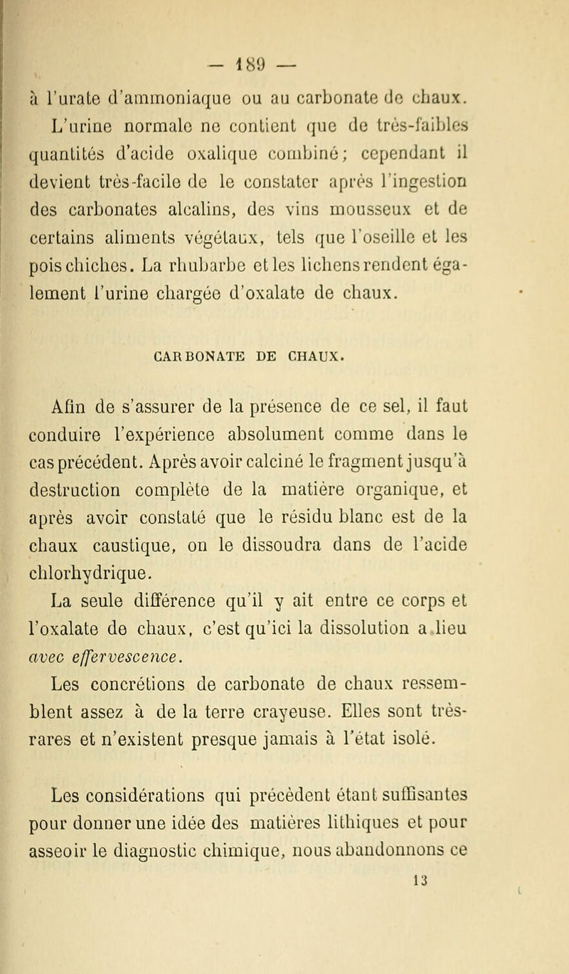- 180 — à l'urate d'ammoniaque ou au carbonate de chaux. L'urine normale ne contient que de très-faibles quantités d'acide oxalique combiné; cependant il devient très-facile de le constater après l'ingestion des carbonates alcalins, des vins mousseux et de certains aliments végétaux, tels que l'oseille et les poischiches. La rhubarbe et les lichens rendent éga- lement l'urine chargée d'oxalate de chaux. CARBONATE DE CHAUX. Afin de s'assurer de la présence de ce sel, il faut conduire l'expérience absolument comme dans le cas précédent. Après avoir calciné le fragment jusqu'à destruction complète de la matière organique, et après avoir constaté que le résidu blanc est de la chaux caustique, on le dissoudra dans de l'acide chlorhydrique. La seule différence qu'il y ait entre ce corps et l'oxalate de chaux, c'est qu'ici la dissolution a lieu avec effervescence. Les concrétions de carbonate de chaux ressem- blent assez à de la terre crayeuse. Elles sont très- rares et n'existent presque jamais à l'état isolé. Les considérations qui précèdent étant suffisantes pour donner une idée des matières lithiques et pour asseoir le diagnostic chimique, nous abandonnons ce
