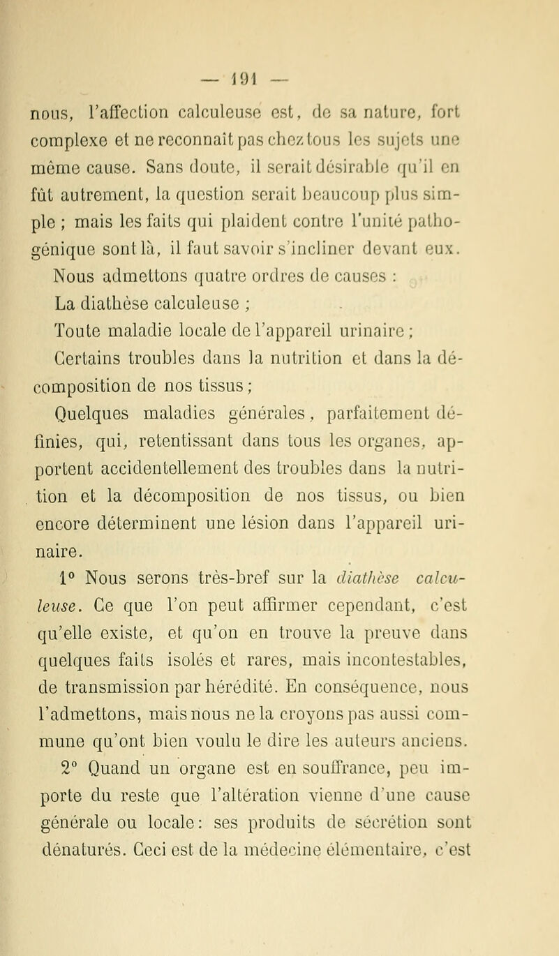 nous, l'affection calculeuse est, de sa nature, fort complexe et ne reconnaît pas chez tous les sujets une môme cause. Sans doute, il serait désirable qu'il en fût autrement, la question serait beaucoup plus sim- ple ; mais les faits qui plaident contre l'unité palho- génique sont là, il faut savoir s'incliner devant eux. Nous admettons quatre ordres de causes : La diathèse calculeuse ; Toute maladie locale de l'appareil urinaire; Certains troubles dans la nutrition et dans la dé- composition de nos tissus ; Quelques maladies générales, parfaitement dé- finies, qui, retentissant dans tous les organes, ap- portent accidentellement des troubles dans la nutri- . tion et la décomposition de nos tissus, ou bien encore déterminent une lésion dans l'appareil uri- naire. 1° Nous serons très-bref sur la diathèse calcu- leuse. Ce que l'on peut affirmer cependant, c'est qu'elle existe, et qu'on en trouve la preuve dans quelques faits isolés et rares, mais incontestables, de transmission par hérédité. En conséquence, nous l'admettons, mais nous ne la croyons pas aussi com- mune qu'ont bien voulu le dire les auteurs anciens. 2° Quand un organe est en souffrance, peu im- porte du reste que l'altération vienne d'une cause générale ou locale: ses produits de sécrétion sont dénaturés. Ceci est de la médecine élémentaire, c'est
