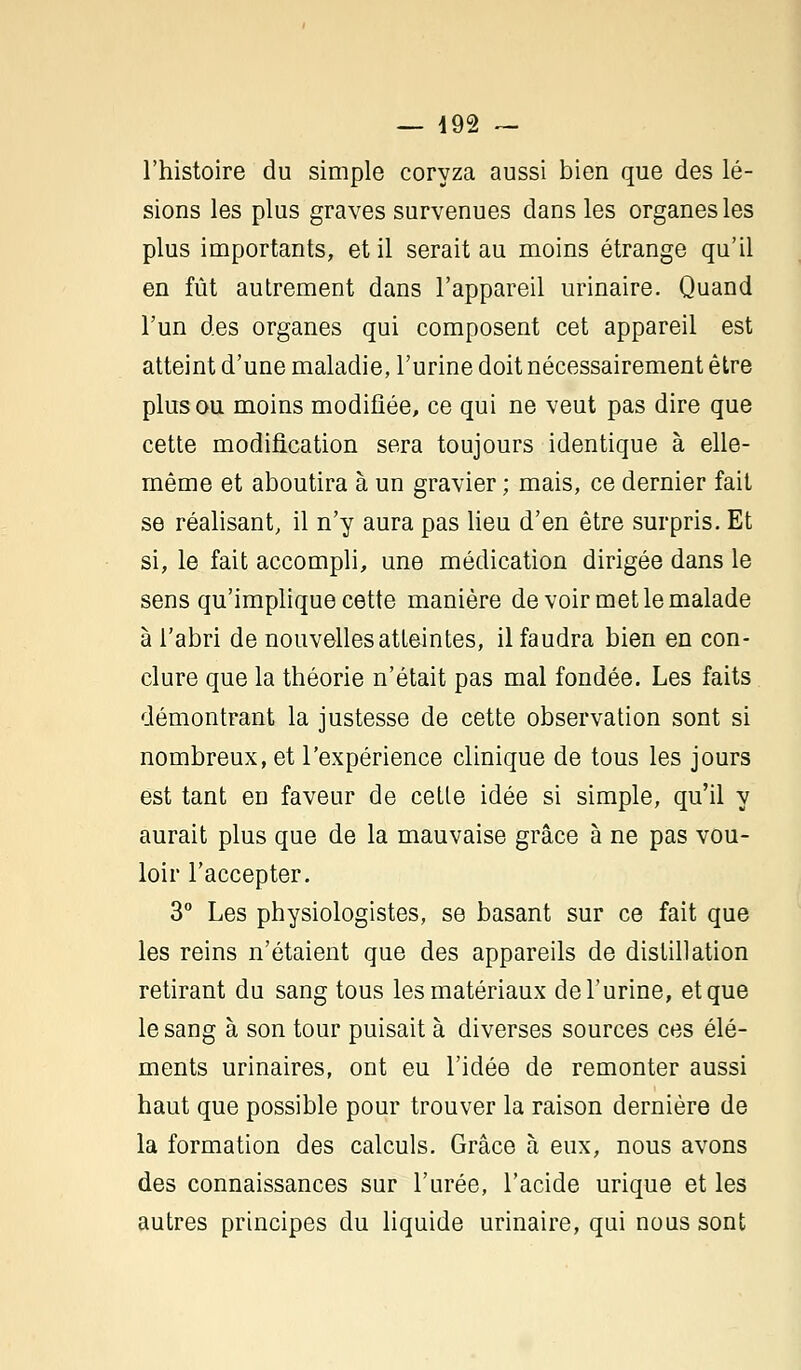 l'histoire du simple coryza aussi bien que des lé- sions les plus graves survenues dans les organes les plus importants, et il serait au moins étrange qu'il en fût autrement dans l'appareil urinaire. Quand l'un des organes qui composent cet appareil est atteint d'une maladie, l'urine doit nécessairement être plus ou moins modifiée, ce qui ne veut pas dire que cette modification sera toujours identique à elle- même et aboutira à un gravier; mais, ce dernier fait se réalisant, il n'y aura pas lieu d'en être surpris. Et si, le fait accompli, une médication dirigée dans le sens qu'implique cette manière de voir met le malade à l'abri de nouvelles atteintes, il faudra bien en con- clure que la théorie n'était pas mal fondée. Les faits démontrant la justesse de cette observation sont si nombreux, et l'expérience clinique de tous les jours est tant en faveur de cette idée si simple, qu'il y aurait plus que de la mauvaise grâce à ne pas vou- loir l'accepter. 3° Les physiologistes, se basant sur ce fait que les reins n'étaient que des appareils de distillation retirant du sang tous les matériaux de l'urine, et que le sang à son tour puisait à diverses sources ces élé- ments urinaires, ont eu l'idée de remonter aussi haut que possible pour trouver la raison dernière de la formation des calculs. Grâce à eux, nous avons des connaissances sur l'urée, l'acide urique et les autres principes du liquide urinaire, qui nous sont