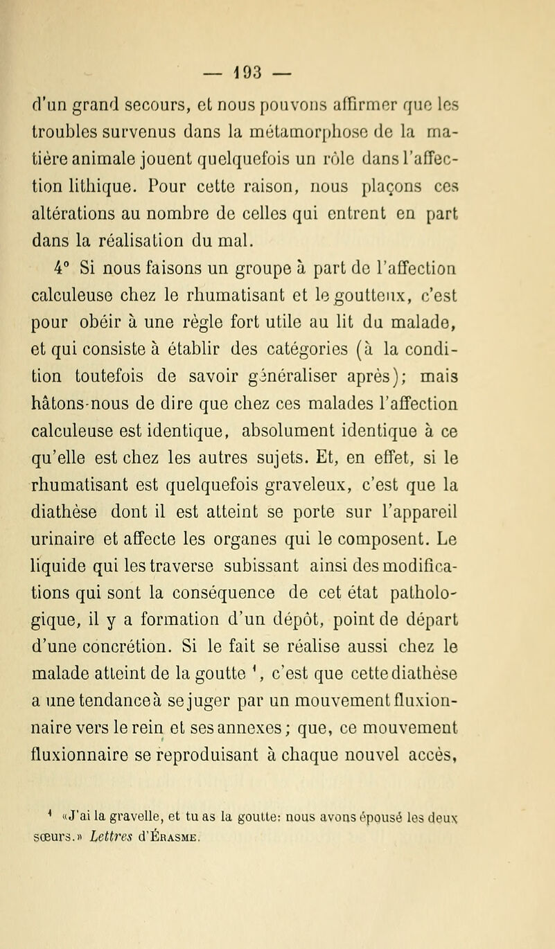 d'un grand secours, et nous pouvons affirmer que les troubles survenus dans la métamorphose de la ma- tière animale jouent quelquefois un rôle dans l'affec- tion lithique. Pour cette raison, nous plaçons ces altérations au nombre de celles qui entrent en part dans la réalisation du mal. 4° Si nous faisons un groupe à part de l'affection calculeuse chez le rhumatisant et le goutteux, c'est pour obéir à une règle fort utile au lit du malade, et qui consiste à établir des catégories (à la condi- tion toutefois de savoir généraliser après); mais hâtons-nous de dire que chez ces malades l'affection calculeuse est identique, absolument identique à ce qu'elle est chez les autres sujets. Et, en effet, si le rhumatisant est quelquefois graveleux, c'est que la diathèse dont il est atteint se porte sur l'appareil urinaire et affecte les organes qui le composent. Le liquide qui les traverse subissant ainsi des modifica- tions qui sont la conséquence de cet état patholo- gique, il y a formation d'un dépôt, point de départ d'une concrétion. Si le fait se réalise aussi chez le malade atteint de la goutte ', c'est que cette diathèse a une tendances se juger par un mouvement fluxion- naire vers le rein et ses annexes; que, ce mouvement fluxionnaire se reproduisant à chaque nouvel accès, * «J'ai la gravelle, et tu as la goutte: nous avons épousé les deux sœurs.» Lettres d'Érasme.