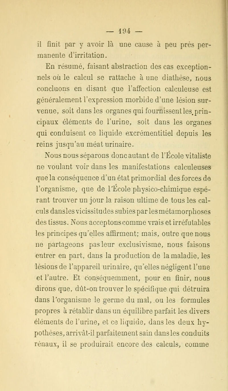 — 104 — il finit par y avoir là une cause à peu près per- manente d'irritation. En résumé, faisant abstraction des cas exception- nels où le calcul se rattache à une diathèse, nous concluons en disant que l'affection calculeuse est généralement l'expression morbide d'une lésion sur- venue, soit dans les organes qui fournissent les. prin- cipaux éléments de l'urine, soit dans les organes qui conduisent ce liquide excrémentitiel depuis les reins jusqu'au méaturinaire. Nous nous séparons donc autant de l'École vitaliste ne voulant voir dans les manifestations calculeuses que la conséquence d'un état primordial des forces de l'organisme, que de l'Ecole physico-chimique espé- rant trouver un jour la raison ultime de tous les cal- culs dansles vicissitudes subies par les métamorphoses des tissus. Nous acceptons comme vrais et irréfutables les principes qu'elles affirment; mais, outre que nous ne partageons pas leur exclusivisme, nous faisons entrer en part, dans la production de la maladie, les lésions de l'appareil urinaire, qu'elles négligent l'une et l'autre. Et conséquemment, pour en finir, nous dirons que, dût-on trouver le spécifique qui détruira dans l'organisme le germe du mal, ou les formules propres à rétablir dans un équilibre parfait les divers éléments de l'urine, et ce liquide, dans les deux hy- pothèses, arrivât-il parfaitement sain dansles conduits rénaux, il se produirait encore des calculs, comme