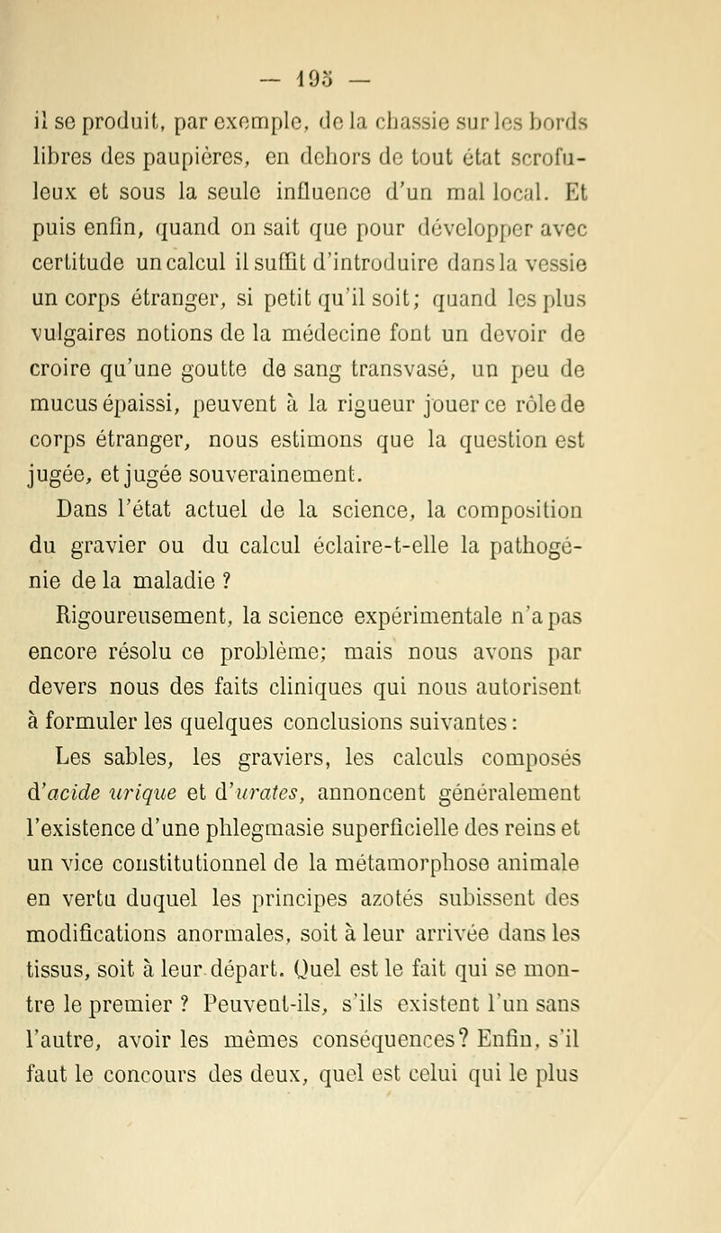 il se produit, par exemple, delà chassie sur les bords libres des paupières, en dehors de tout état scrofu- leux et sous la seule influence d'un mal local. Et puis enfin, quand on sait que pour développer avec certitude un calcul il suffit d'introduire dans la vessie un corps étranger, si petit qu'il soit; quand les plus vulgaires notions de la médecine font un devoir de croire qu'une goutte de sang transvasé, un peu de mucus épaissi, peuvent à la rigueur jouer ce rôle de corps étranger, nous estimons que la question est jugée, et jugée souverainement. Dans l'état actuel de la science, la composition du gravier ou du calcul éclaire-t-elle la pathogé- nie de la maladie ? Rigoureusement, la science expérimentale n'a pas encore résolu ce problème; mais nous avons par devers nous des faits cliniques qui nous autorisent à formuler les quelques conclusions suivantes : Les sables, les graviers, les calculs composés à'acide urique et durâtes, annoncent généralement l'existence d'une phlegmasie superficielle des reins et un vice constitutionnel de la métamorphose animale en vertu duquel les principes azotés subissent des modifications anormales, soit à leur arrivée dans les tissus, soit à leur départ. Quel est le fait qui se mon- tre le premier ? Peuvent-ils, s'ils existent l'un sans l'autre, avoir les mêmes conséquences? Enfin, s'il faut le concours des deux, quel est celui qui le plus
