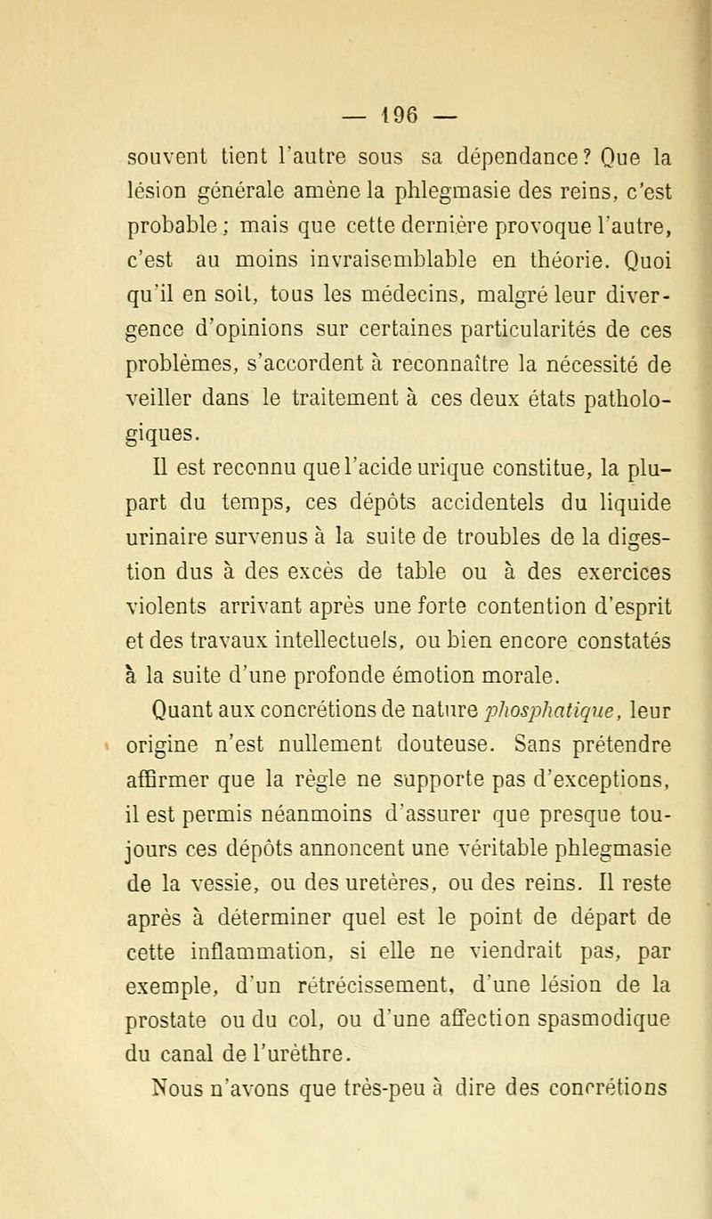 souvent tient l'autre sous sa dépendance? Que la lésion générale amène la phlegmasie des reins, c'est probable; mais que cette dernière provoque l'autre, c'est au moins invraisemblable en théorie. Quoi qu'il en soit, tous les médecins, malgré leur diver- gence d'opinions sur certaines particularités de ces problèmes, s'accordent à reconnaître la nécessité de veiller dans le traitement à ces deux états patholo- giques. Il est reconnu que l'acide urique constitue, la plu- part du temps, ces dépôts accidentels du liquide urinaire survenus à la suite de troubles de la disres- tion dus à des excès de table ou à des exercices violents arrivant après une forte contention d'esprit et des travaux intellectuels, ou bien encore constatés à la suite d'une profonde émotion morale. Quant aux concrétions de nature phosphatique, leur origine n'est nullement douteuse. Sans prétendre affirmer que la règle ne supporte pas d'exceptions, il est permis néanmoins d'assurer que presque tou- jours ces dépôts annoncent une véritable phlegmasie de la vessie, ou des uretères, ou des reins. Il reste après à déterminer quel est le point de départ de cette inflammation, si elle ne viendrait pas, par exemple, d'un rétrécissement, d'une lésion de la prostate ou du col, ou d'une affection spasmodique du canal del'urèthre. Nous n'avons que très-peu à dire des concrétions