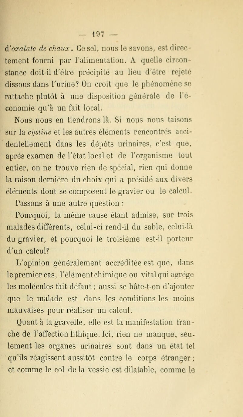 — 107 — à'oœalate de chaux. Ce sel, nous le savons, est direc- tement fourni par l'alimentation. A quelle circon- stance doit-il d'être précipité au lieu d'être rejeté dissous dans l'urine? On croit que le phénomène se rattache plutôt à une disposition générale de l'é- conomie qu'à un fait local. Nous nous en tiendrons là. Si nous nous taisons sur la cystine et les autres éléments rencontrés acci- dentellement dans les dépôts urinaires, c'est que, après examen de l'état local et de l'organisme tout entier, on ne trouve rien de spécial, rien qui donne la raison dernière du choix qui a présidé aux divers éléments dont se composent le gravier ou le calcul. Passons à une autre question : Pourquoi, la même cause étant admise, sur trois malades différents, celui-ci rend-il du sable, celui-là du gravier, et pourquoi le troisième est-il porteur d'un calcul? L'opinion généralement accréditée est que, dans lepremiercas, l'élémentchimique ou vital qui agrège les molécules fait défaut ; aussi se hâte-t-on d'ajouter que le malade est dans les conditions les moins mauvaises pour réaliser un calcul. Quanta lagravelle, elle est la manifestation fran- che de l'affection lithique. Ici, rien ne manque, seu- lement les organes urinaires sont dans un état tel qu'ils réagissent aussitôt contre le corps étranger ; et comme le col de la vessie est dilatable, comme le