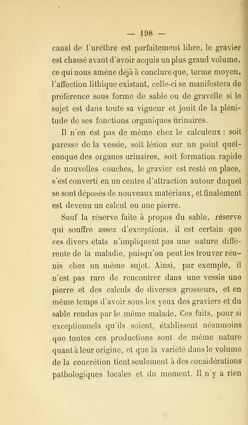 canal de l'urèthre est parfaitement libre, le gravier est chassé avant d'avoir acquis un plus grand volume, ce qui nous amène déjà à conclure que, terme moyen, l'affection lithique existant, celle-ci se manifestera de préférence sous forme de sable ou de gravelle si le sujet est dans toute sa vigueur et jouit de la pléni- tude de ses fonctions organiques urinaires. Il n'en est pas de même chez le calculeux : soit paresse de la vessie, soit lésion sur un point quel- conque des organes urinaires, soit formation rapide de nouvelles couches, le gravier est resté en place, s'est converti en un centre d'attraction autour duquel se sont déposés de nouveaux matériaux, et finalement est devenu un calcul ou une pierre. Sauf la réserve faite à propos du sable, réserve qui souffre assez d'exceptions, il est certain que ces divers états n'impliquent pas une nature diffé- rente de la maladie, puisqu'on peut les trouver réu- nis chez un même sujet. Ainsi, par exemple, il n'est pas rare de rencontrer dans une vessie une pierre et des calculs de diverses grosseurs, et en même temps d'avoir sous les yeux des graviers et du sable rendus parle même malade. Ces faits, pour si exceptionnels qu'ils soient, établissent néanmoins que toutes ces productions sont de même nature quant à leur origine, et que la variété dans le volume delà concrétion tient seulement à des considérations pathologiques locales et du moment. Il n'y a rien