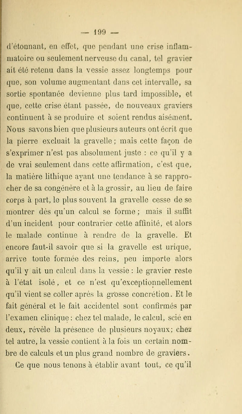 — 100 — d'étonnant, en effet, que pendant une crise inflam- matoire ou seulement nerveuse du canal, tel gravier ait été retenu dans la vessie assez longtemps pour que, son volume augmentant dans cet intervalle, sa sortie spontanée devienne plus tard impossible, et que, cette crise étant passée, de nouveaux graviers continuent à se produire et soient rendus aisément. Nous savons bien que plusieurs auteurs ont écrit que la pierre excluait la gravelle ; mais cette façon de s'exprimer n'est pas absolument juste : ce qu'il y a de vrai seulement dans cette affirmation, c'est que, la matière lithique ayant une tendance à se rappro- cher de sa congénère et à la grossir, au lieu de faire corps à part, le plus souvent la gravelle cesse de se montrer dès qu'un calcul se forme ; mais il suffit d'un incident pour contrarier cette affinité, et alors le malade continue à rendre de la gravelle. Et encore faut-il savoir que si la gravelle est urique, arrive toute formée des reins, peu importe alors qu'il y ait un calcul dans la vessie : le gravier reste à l'état isolé, et ce n'est qu'exceptionnellement qu'il vient se coller après la grosse concrétion. Et le fait général et le fait accidentel sont confirmés par l'examen clinique: chez tel malade, le calcul, scié en deux, révèle la présence de plusieurs noyaux; chez tel autre, la vessie contient a la fois un certain nom- bre de calculs et un plus grand nombre de graviers. Ce que nous tenons à établir avant tout, ce qu'il