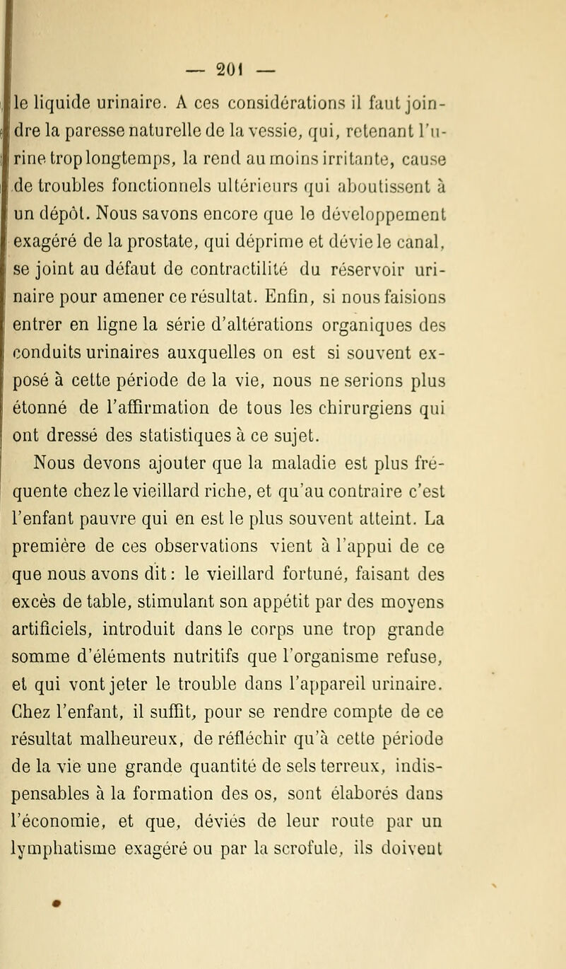 le liquide urinaire. A ces considérations il faut join- dre la paresse naturelle de la vessie, qui, retenant l'u- rine trop longtemps, la rend au moins irritante, cause de troubles fonctionnels ultérieurs qui aboutissent à un dépôt. Nous savons encore que le développement exagéré de la prostate, qui déprime et dévie le canal, se joint au défaut de contractilité du réservoir uri- naire pour amener ce résultat. Enfin, si nous faisions entrer en ligne la série d'altérations organiques des conduits urinaires auxquelles on est si souvent ex- posé à cette période de la vie, nous ne serions plus étonné de l'affirmation de tous les chirurgiens qui ont dressé des statistiques à ce sujet. Nous devons ajouter que la maladie est plus fré- quente chez le vieillard riche, et qu'au contraire c'est l'enfant pauvre qui en est le plus souvent atteint. La première de ces observations vient à l'appui de ce que nous avons dit : le vieillard fortuné, faisant des excès de table, stimulant son appétit par des moyens artificiels, introduit dans le corps une trop grande somme d'éléments nutritifs que l'organisme refuse, et qui vont jeter le trouble dans l'appareil urinaire. Chez l'enfant, il suffit, pour se rendre compte de ce résultat malheureux, de réfléchir qu'à cette période de la vie une grande quantité de sels terreux, indis- pensables à la formation des os, sont élaborés dans l'économie, et que, déviés de leur route par un lymphatisme exagéré ou par la scrofule, ils doivent