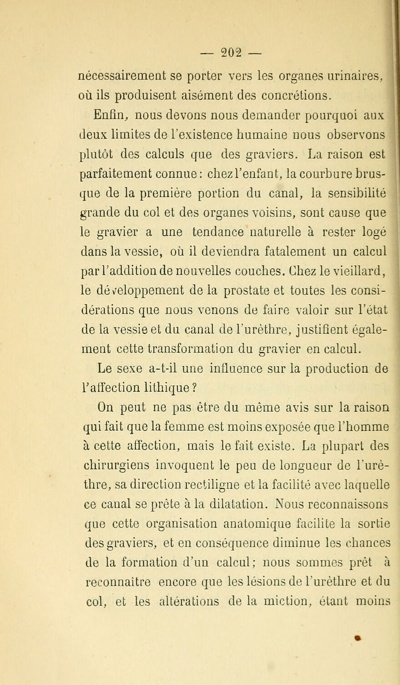 nécessairement se porter vers les organes urinaires, où ils produisent aisément des concrétions. Enfin, nous devons nous demander pourquoi aux ] deux limites de l'existence humaine nous observons plutôt des calculs que des graviers. La raison est parfaitement connue : chez l'enfant, la courbure brus- que de la première portion du canal, la sensibilité grande du col et des organes voisins, sont cause que le gravier a une tendance naturelle à rester logé dans la vessie, où il deviendra fatalement un calcul par l'addition de nouvelles couches. Chez le vieillard, le développement de la prostate et toutes les consi- dérations que nous venons de faire valoir sur l'état de la vessie et du canal de l'urèthre, justifient égale- ment cette transformation du gravier en calcul. Le sexe a-t-il une influence sur la production de l'affection lithique? On peut ne pas être du même avis sur la raison qui fait que la femme est moins exposée que l'homme à cette affection, mais le fait existe. La plupart des chirurgiens invoquent le peu de longueur de l'urè- thre, sa direction rectiligne et la facilité avec laquelle ce canal se prête à la dilatation. Nous reconnaissons que cette organisation anatomique facilite la sortie des graviers, et en conséquence diminue les chances de la formation d'un calcul; nous sommes prêt à reconnaître encore que les lésions de l'urèthre et du col, et les altérations de la miction, étant moins