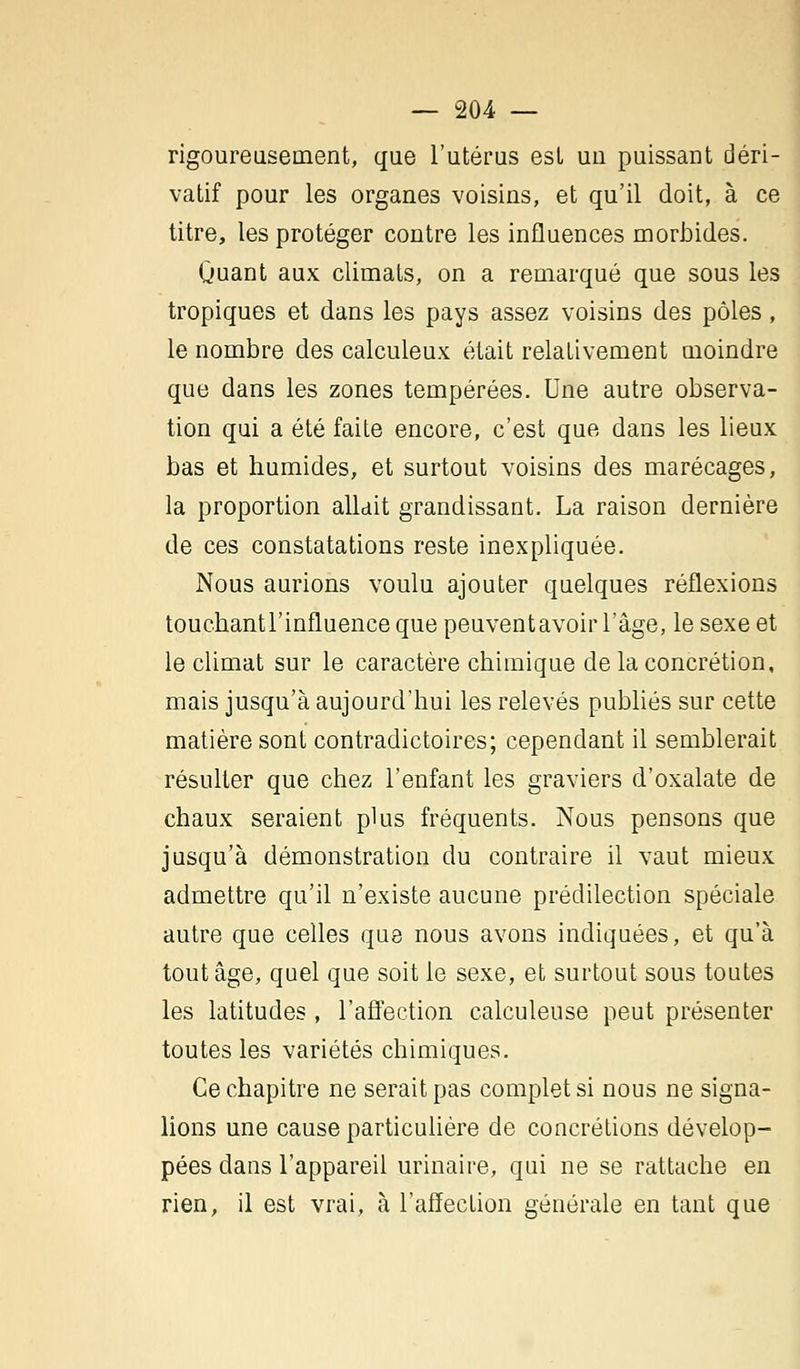rigoureusement, que l'utérus est uu puissant déri- vatif pour les organes voisins, et qu'il doit, à ce titre, les protéger contre les influences morbides. Quant aux climats, on a remarqué que sous les tropiques et dans les pays assez voisins des pôles, le nombre des calculeux était relativement moindre que dans les zones tempérées. Une autre observa- tion qui a été faite encore, c'est que dans les lieux bas et humides, et surtout voisins des marécages, la proportion allait grandissant. La raison dernière de ces constatations reste inexpliquée. Nous aurions voulu ajouter quelques réflexions touchantl'influence que peuventavoir l'âge, le sexe et le climat sur le caractère chimique de la concrétion, mais jusqu'à aujourd'hui les relevés publiés sur cette matière sont contradictoires; cependant il semblerait résulter que chez l'enfant les graviers d'oxalate de chaux seraient plus fréquents. Nous pensons que jusqu'à démonstration du contraire il vaut mieux admettre qu'il n'existe aucune prédilection spéciale autre que celles que nous avons indiquées, et qu'à tout âge, quel que soit le sexe, et surtout sous toutes les latitudes, l'affection calculeuse peut présenter toutes les variétés chimiques. Ce chapitre ne serait pas complet si nous ne signa- lions une cause particulière de concrétions dévelop- pées dans l'appareil urinaire, qui ne se rattache en rien, il est vrai, à l'affection générale en tant que